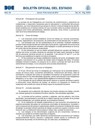 BOLETÍN OFICIAL DEL ESTADO
Núm. 64	                                 Jueves 15 de marzo de 2012	                             Sec. III. Pág. 23870


           Artículo 69.  Prolongación de la jornada.

               La jornada de los trabajadores con funciones de mantenimiento y reparación de
           instalaciones o maquinaria necesarias para la reanudación o continuidad del proceso
           productivo, así como del personal que ponga en marcha o cierre el trabajo de los demás,
           podrá ampliarse por el tiempo preciso sin que el exceso sobre la jornada ordinaria se
           compute como horas extraordinarias, debiendo abonarse, como mínimo, a prorrata del
           valor de la hora extraordinaria de trabajo.

           Artículo 70.  Turnos de trabajo.

               1.  Las empresas podrán establecer turnos de trabajo por razones económicas,
           técnicas, organizativas o de producción, de conformidad con los artículos 36 y 41 del E.T.
               2.  Las empresas que, por las características de su actividad, necesiten establecer
           jornada ininterrumpida durante las veinticuatro horas del día, organizarán los turnos de tal
           modo que, salvo adscripción voluntaria, cada trabajador no podrá permanecer en el turno
           de noche más de dos semanas consecutivas.
               3.  En las empresas en que se realice actividad laboral por equipos de trabajo en
           régimen de turnos, se podrá computar por períodos de hasta cuatro semanas el medio
           día de descanso semanal previsto en el apartado 1 del artículo 37 del E.T. y en los
           términos que establezca la vigente normativa al respecto.
               4.  En las empresas que tengan establecidos sistemas de turnos, el trabajador viene
           obligado a permanecer en su puesto de trabajo hasta la llegada del relevo. El tiempo
           trabajado durante la espera, sin perjuicio de su abono a prorrata del valor de la hora
           extraordinaria de trabajo, no se computará como jornada extraordinaria.

           Artículo 71.  Recuperación de horas no trabajadas.

               El 70 por 100 de las horas no trabajadas por interrupción de la actividad debido a
           causas de fuerza mayor, accidentes atmosféricos, inclemencias del tiempo, falta de
           suministros o cualquier otra causa no imputable a la empresa, se recuperarán a razón de
           una hora diaria en los días laborables siguientes, previa comunicación a los trabajadores
           afectados y, en su caso, a sus representantes legales en el centro de trabajo.
               En el supuesto de que la referida interrupción alcance un período de tiempo superior
           a veinticuatro horas efectivas de trabajo, se estará a lo dispuesto en materia de
           suspensión del contrato por causa de fuerza mayor en el presente Convenio.

           Artículo 72.  Jornadas especiales.

              Se exceptúan de la aplicación del régimen de jornada ordinaria de trabajo, previsto
           con carácter general en el presente Convenio colectivo, las actividades siguientes:

                a)  La jornada de los porteros, guardas y vigilantes, será de setenta y dos horas
           semanales, remunerándose a prorrata de su salario base las que excedan de la jornada
           ordinaria establecida, con carácter general, en el presente Convenio.
                b)  En la realización de trabajos subterráneos en que concurran circunstancias de
           especial penosidad derivadas de condiciones anormales de temperatura, humedad o
           como consecuencia del esfuerzo suplementario debido a la posición inhabitual del cuerpo
           al trabajar, la jornada ordinaria semanal de trabajo no podrá ser superior a treinta y cinco
           horas sin que, su distribución diaria pueda en ningún caso, exceder de seis horas.
                c)  Los trabajos en los denominados «cajones de aire comprimido» tendrán la
           duración que señala la normativa específica al respecto.
                                                                                                                   cve: BOE-A-2012-3725




                d)  Las empresas que estén abonando compensaciones económicas por trabajos
           excepcionalmente tóxicos, penosos o peligrosos, podrán pactar su sustitución por
           reducciones de jornada, en los términos que, en cada caso, se establezcan.
 