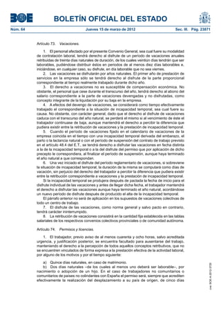 BOLETÍN OFICIAL DEL ESTADO
Núm. 64	                                  Jueves 15 de marzo de 2012	                               Sec. III. Pág. 23871


           Artículo 73.  Vacaciones.

                1.  El personal afectado por el presente Convenio General, sea cual fuere su modalidad
           de contratación laboral, tendrá derecho al disfrute de un período de vacaciones anuales
           retribuidas de treinta días naturales de duración, de los cuales veintiún días tendrán que ser
           laborables, pudiéndose distribuir éstos en periodos de al menos diez días laborables e,
           iniciándose, en cualquier caso, su disfrute, en día laborable que no sea viernes.
                2.  Las vacaciones se disfrutarán por años naturales. El primer año de prestación de
           servicios en la empresa sólo se tendrá derecho al disfrute de la parte proporcional
           correspondiente al tiempo realmente trabajado durante dicho año.
                3.  El derecho a vacaciones no es susceptible de compensación económica. No
           obstante, el personal que cese durante el transcurso del año, tendrá derecho al abono del
           salario correspondiente a la parte de vacaciones devengadas y no disfrutadas, como
           concepto integrante de la liquidación por su baja en la empresa.
                4.  A efectos del devengo de vacaciones, se considerará como tiempo efectivamente
           trabajado el correspondiente a la situación de incapacidad temporal, sea cual fuere su
           causa. No obstante, con carácter general, dado que el derecho al disfrute de vacaciones
           caduca con el transcurso del año natural, se perderá el mismo si al vencimiento de éste el
           trabajador continuase de baja, aunque mantendrá el derecho a percibir la diferencia que
           pudiera existir entre la retribución de vacaciones y la prestación de incapacidad temporal.
                5.  Cuando el período de vacaciones fijado en el calendario de vacaciones de la
           empresa coincida en el tiempo con una incapacidad temporal derivada del embarazo, el
           parto o la lactancia natural o con el período de suspensión del contrato de trabajo previsto
           en el artículo 48.4 del E.T., se tendrá derecho a disfrutar las vacaciones en fecha distinta
           a la de la incapacidad temporal o a la del disfrute del permiso que por aplicación de dicho
           precepto le correspondiera, al finalizar el período de suspensión, aunque haya terminado
           el año natural a que correspondan.
                6.  Una vez iniciado el disfrute del período reglamentario de vacaciones, si sobreviene
           la situación de incapacidad temporal, la duración de la misma se computará como días de
           vacación, sin perjuicio del derecho del trabajador a percibir la diferencia que pudiera existir
           entre la retribución correspondiente a vacaciones y la prestación de incapacidad temporal.
                Si la incapacidad temporal se produjera después de pactada la fecha de inicio para el
           disfrute individual de las vacaciones y antes de llegar dicha fecha, el trabajador mantendrá
           el derecho a disfrutar las vacaciones aunque haya terminado el año natural, acordándose
           un nuevo período de disfrute después de producido el alta de la incapacidad temporal.
                El párrafo anterior no será de aplicación en los supuestos de vacaciones colectivas de
           todo un centro de trabajo.
                7.  El disfrute de las vacaciones, como norma general y salvo pacto en contrario,
           tendrá carácter ininterrumpido.
                8.  La retribución de vacaciones consistirá en la cantidad fija establecida en las tablas
           salariales de los respectivos convenios colectivos provinciales o de comunidad autónoma.

           Artículo 74.  Permisos y licencias.

               1.  El trabajador, previo aviso de al menos cuarenta y ocho horas, salvo acreditada
           urgencia, y justificación posterior, se encuentra facultado para ausentarse del trabajo,
           manteniendo el derecho a la percepción de todos aquellos conceptos retributivos, que no
           se encuentren vinculados de forma expresa a la prestación efectiva de la actividad laboral,
           por alguno de los motivos y por el tiempo siguiente:

              a)  Quince días naturales, en caso de matrimonio.
                                                                                                                      cve: BOE-A-2012-3725




              b)  Dos días naturales –de los cuales al menos uno deberá ser laborable–, por
           nacimiento o adopción de un hijo. En el caso de trabajadores no comunitarios o
           comunitarios de países no colindantes con España el permiso será, siempre que acrediten
           efectivamente la realización del desplazamiento a su país de origen, de cinco días
 