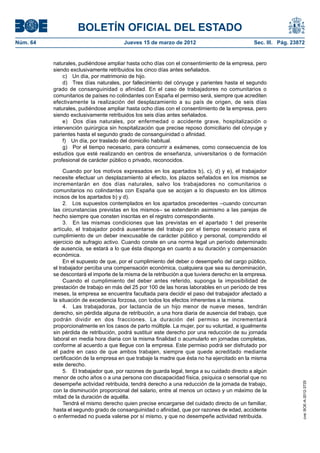 BOLETÍN OFICIAL DEL ESTADO
Núm. 64	                                 Jueves 15 de marzo de 2012	                            Sec. III. Pág. 23872


           naturales, pudiéndose ampliar hasta ocho días con el consentimiento de la empresa, pero
           siendo exclusivamente retribuidos los cinco días antes señalados.
               c)  Un día, por matrimonio de hijo.
               d)  Tres días naturales, por fallecimiento del cónyuge y parientes hasta el segundo
           grado de consanguinidad o afinidad. En el caso de trabajadores no comunitarios o
           comunitarios de países no colindantes con España el permiso será, siempre que acrediten
           efectivamente la realización del desplazamiento a su país de origen, de seis días
           naturales, pudiéndose ampliar hasta ocho días con el consentimiento de la empresa, pero
           siendo exclusivamente retribuidos los seis días antes señalados.
               e)  Dos días naturales, por enfermedad o accidente grave, hospitalización o
           intervención quirúrgica sin hospitalización que precise reposo domiciliario del cónyuge y
           parientes hasta el segundo grado de consanguinidad o afinidad.
               f)  Un día, por traslado del domicilio habitual.
               g)  Por el tiempo necesario, para concurrir a exámenes, como consecuencia de los
           estudios que esté realizando en centros de enseñanza, universitarios o de formación
           profesional de carácter público o privado, reconocidos.

                Cuando por los motivos expresados en los apartados b), c), d) y e), el trabajador
           necesite efectuar un desplazamiento al efecto, los plazos señalados en los mismos se
           incrementarán en dos días naturales, salvo los trabajadores no comunitarios o
           comunitarios no colindantes con España que se acojan a lo dispuesto en los últimos
           incisos de los apartados b) y d).
                2.  Los supuestos contemplados en los apartados precedentes –cuando concurran
           las circunstancias previstas en los mismos– se extenderán asimismo a las parejas de
           hecho siempre que consten inscritas en el registro correspondiente.
                3.  En las mismas condiciones que las previstas en el apartado 1 del presente
           artículo, el trabajador podrá ausentarse del trabajo por el tiempo necesario para el
           cumplimiento de un deber inexcusable de carácter público y personal, comprendido el
           ejercicio de sufragio activo. Cuando conste en una norma legal un período determinado
           de ausencia, se estará a lo que ésta disponga en cuanto a su duración y compensación
           económica.
                En el supuesto de que, por el cumplimiento del deber o desempeño del cargo público,
           el trabajador perciba una compensación económica, cualquiera que sea su denominación,
           se descontará el importe de la misma de la retribución a que tuviera derecho en la empresa.
                Cuando el cumplimiento del deber antes referido, suponga la imposibilidad de
           prestación de trabajo en más del 25 por 100 de las horas laborables en un período de tres
           meses, la empresa se encuentra facultada para decidir el paso del trabajador afectado a
           la situación de excedencia forzosa, con todos los efectos inherentes a la misma.
                4.  Las trabajadoras, por lactancia de un hijo menor de nueve meses, tendrán
           derecho, sin pérdida alguna de retribución, a una hora diaria de ausencia del trabajo, que
           podrán dividir en dos fracciones. La duración del permiso se incrementará
           proporcionalmente en los casos de parto múltiple. La mujer, por su voluntad, e igualmente
           sin pérdida de retribución, podrá sustituir este derecho por una reducción de su jornada
           laboral en media hora diaria con la misma finalidad o acumularlo en jornadas completas,
           conforme al acuerdo a que llegue con la empresa. Este permiso podrá ser disfrutado por
           el padre en caso de que ambos trabajen, siempre que quede acreditado mediante
           certificación de la empresa en que trabaje la madre que ésta no ha ejercitado en la misma
           este derecho.
                5.  El trabajador que, por razones de guarda legal, tenga a su cuidado directo a algún
           menor de ocho años o a una persona con discapacidad física, psíquica o sensorial que no
           desempeñe actividad retribuida, tendrá derecho a una reducción de la jornada de trabajo,
                                                                                                                  cve: BOE-A-2012-3725




           con la disminución proporcional del salario, entre al menos un octavo y un máximo de la
           mitad de la duración de aquélla.
                Tendrá el mismo derecho quien precise encargarse del cuidado directo de un familiar,
           hasta el segundo grado de consanguinidad o afinidad, que por razones de edad, accidente
           o enfermedad no pueda valerse por sí mismo, y que no desempeñe actividad retribuida.
 