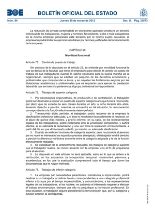 BOLETÍN OFICIAL DEL ESTADO
Núm. 64	                                 Jueves 15 de marzo de 2012	                              Sec. III. Pág. 23873


               La reducción de jornada contemplada en el presente apartado constituye un derecho
           individual de los trabajadores, mujeres y hombres. No obstante, si dos o más trabajadores
           de la misma empresa generasen este derecho por el mismo sujeto causante, el
           empresario podrá limitar su ejercicio simultáneo por razones justificadas de funcionamiento
           de la empresa.

                                                  CAPÍTULO IX

                                              Movilidad funcional

           Artículo 75.  Cambio de puesto de trabajo.

                Sin perjuicio de lo dispuesto en el artículo 22, se entiende por movilidad funcional la
           que se deriva de la facultad que tiene el empresario para decidir el cambio de puesto de
           trabajo de sus trabajadores cuando lo estime necesario para la buena marcha de la
           organización, siempre que se efectúe sin perjuicio de los derechos económicos y
           profesionales que correspondan a éstos, y se respeten las limitaciones exigidas por las
           titulaciones académicas o profesionales que se requieran para ejercer la prestación
           laboral de que se trate y la pertenencia al grupo profesional correspondiente.

           Artículo 76.  Trabajos de superior categoría.

               1.  Por necesidades organizativas, de producción o de contratación, el trabajador
           podrá ser destinado a ocupar un puesto de superior categoría a la que tuviera reconocida,
           por plazo que no exceda de seis meses durante un año, u ocho durante dos años,
           teniendo derecho a percibir, mientras se encuentre en tal situación, la remuneración
           correspondiente a la función efectivamente desempeñada.
               2.  Transcurrido dicho período, el trabajador podrá reclamar de la empresa la
           clasificación profesional adecuada, y, si ésta no resolviese favorablemente al respecto, en
           el plazo de quince días hábiles, y previo informe, en su caso, de los representantes
           legales de los trabajadores, podrá reclamarla ante la jurisdicción competente, y surtirá
           efectos, si es estimada la reclamación y una vez firme la resolución correspondiente, a
           partir del día en que el interesado solicitó, por escrito, su adecuada clasificación.
               3.  Cuando se realicen funciones de categoría superior, pero no proceda el ascenso
           por no reunir el interesado los requisitos precisos al respecto, el trabajador tendrá derecho
           a percibir la diferencia retributiva existente entre la categoría asignada y la de la función
           efectivamente realizada.
               4.  Se exceptúan de lo anteriormente dispuesto, los trabajos de categoría superior
           que el trabajador realice, de común acuerdo con la empresa, con el fin de prepararse
           para el ascenso.
               5.  Lo dispuesto en este artículo no será aplicable, salvo en lo que se refiere a la
           retribución, en los supuestos de incapacidad temporal, maternidad, permisos y
           excedencias, en los que la sustitución comprenderá todo el tiempo que duren las
           circunstancias que lo hayan motivado.

           Artículo 77.  Trabajos de inferior categoría.

                1.  La empresa por necesidades perentorias, transitorias o imprevisibles, podrá
           destinar a un trabajador a realizar tareas correspondientes a una categoría profesional
           inferior a la suya por el tiempo imprescindible, y comunicándolo, a los representantes
           legales de los trabajadores, si los hubiere, no pudiendo el interesado negarse a efectuar
                                                                                                                    cve: BOE-A-2012-3725




           el trabajo encomendado, siempre que ello no perjudique su formación profesional. En
           esta situación, el trabajador seguirá percibiendo la remuneración que, por su categoría y
           función anterior, le corresponda.
 