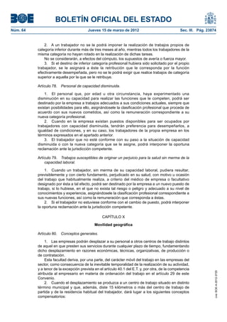 BOLETÍN OFICIAL DEL ESTADO
Núm. 64	                                  Jueves 15 de marzo de 2012	                              Sec. III. Pág. 23874


               2.  A un trabajador no se le podrá imponer la realización de trabajos propios de
           categoría inferior durante más de tres meses al año, mientras todos los trabajadores de la
           misma categoría no hayan rotado en la realización de dichas tareas.
               No se considerarán, a efectos del cómputo, los supuestos de avería o fuerza mayor.
               3.  Si el destino de inferior categoría profesional hubiera sido solicitado por el propio
           trabajador, se le asignará a éste la retribución que le corresponda por la función
           efectivamente desempeñada, pero no se le podrá exigir que realice trabajos de categoría
           superior a aquella por la que se le retribuye.

           Artículo 78.  Personal de capacidad disminuida.

               1.  El personal que, por edad u otra circunstancia, haya experimentado una
           disminución en su capacidad para realizar las funciones que le competen, podrá ser
           destinado por la empresa a trabajos adecuados a sus condiciones actuales, siempre que
           existan posibilidades para ello, asignándosele la clasificación profesional que proceda de
           acuerdo con sus nuevos cometidos, así como la remuneración correspondiente a su
           nueva categoría profesional.
               2.  Cuando en la empresa existan puestos disponibles para ser ocupados por
           trabajadores con capacidad disminuida, tendrán preferencia para desempeñarlos, a
           igualdad de condiciones, y en su caso, los trabajadores de la propia empresa en los
           términos expresados en el apartado anterior.
               3.  El trabajador que no esté conforme con su paso a la situación de capacidad
           disminuida o con la nueva categoría que se le asigne, podrá interponer la oportuna
           reclamación ante la jurisdicción competente.

           Artículo 79.  Trabajos susceptibles de originar un perjuicio para la salud sin merma de la
               capacidad laboral.

               1.  Cuando un trabajador, sin merma de su capacidad laboral, pudiera resultar,
           previsiblemente y con cierto fundamento, perjudicado en su salud, con motivo u ocasión
           del trabajo que habitualmente realiza, a criterio del médico de empresa o facultativo
           designado por ésta a tal efecto, podrá ser destinado por la empresa a un nuevo puesto de
           trabajo, si lo hubiese, en el que no exista tal riesgo o peligro y adecuado a su nivel de
           conocimientos y experiencia, asignándosele la clasificación profesional correspondiente a
           sus nuevas funciones, así como la remuneración que corresponda a éstas.
               2.  Si el trabajador no estuviese conforme con el cambio de puesto, podrá interponer
           la oportuna reclamación ante la jurisdicción competente.

                                                  CAPÍTULO X

                                              Movilidad geográfica

           Artículo 80.  Conceptos generales.

               1.  Las empresas podrán desplazar a su personal a otros centros de trabajo distintos
           de aquel en que presten sus servicios durante cualquier plazo de tiempo, fundamentando
           dicho desplazamiento en razones económicas, técnicas, organizativas, de producción o
           de contratación.
               Esta facultad deriva, por una parte, del carácter móvil del trabajo en las empresas del
           sector, como consecuencia de la inevitable temporalidad de la realización de su actividad,
           y a tenor de la excepción prevista en el artículo 40.1 del E.T. y, por otra, de la competencia
                                                                                                                     cve: BOE-A-2012-3725




           atribuida al empresario en materia de ordenación del trabajo en el artículo 29 de este
           Convenio.
               2.  Cuando el desplazamiento se produzca a un centro de trabajo situado en distinto
           término municipal y que, además, diste 15 kilómetros o más del centro de trabajo de
           partida y de la residencia habitual del trabajador, dará lugar a los siguientes conceptos
           compensatorios:
 