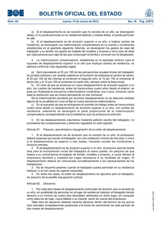 BOLETÍN OFICIAL DEL ESTADO
Núm. 64	                                 Jueves 15 de marzo de 2012	                              Sec. III. Pág. 23875


               a)  Si el desplazamiento es de duración que no exceda de un año, se devengarán
           dietas, si no puede pernoctar en su residencia habitual, y medias dietas, si puede pernoctar
           en ella.
               b)  Si el desplazamiento es de duración superior a un año, e implica cambio de
           residencia, se devengará una indemnización compensatoria en la cuantía y condiciones
           establecidas en el apartado siguiente. Además, se devengarán los gastos de viaje del
           trabajador y su familia, los gastos de traslado de muebles y enseres y cinco días de dieta
           por cada persona que viaje de las que compongan la familia y convivan con el desplazado.

               3.  La indemnización compensatoria, establecida en el apartado anterior para el
           supuesto de desplazamiento superior a un año que implique cambio de residencia, se
           aplicará conforme a las siguientes reglas:

               a)  Será equivalente al 35 por 100 de las percepciones anuales brutas del trabajador
           en jornada ordinaria y de carácter salarial en el momento de realizarse el cambio de centro;
           el 20 por 100 de las mismas al comenzar el segundo año; el 10 por 100 al comenzar el
           tercer año y el 10 por 100 al comenzar el cuarto año, siempre sobre la base inicial.
               b)  En caso de que se produzca un nuevo desplazamiento de duración superior a un
           año, con cambio de residencia, antes de transcurridos cuatro años desde el anterior, se
           dará por finalizada la secuencia indemnizatoria iniciándose una nueva, tomando como
           base la retribución que se viniera percibiendo en ese momento.
               De la indemnización percibida por el primer desplazamiento no se deducirá cantidad
           alguna de la anualidad en curso al fijar la nueva secuencia indemnizatoria.
               c)  En el supuesto de que se extinguiera el contrato de trabajo antes de transcurridos
           cuatro años desde un desplazamiento de duración superior a un año, con cambio de
           residencia, solamente se devengará la parte proporcional de la indemnización
           compensatoria correspondiente a la anualidad en que se produzca la extinción.

               4.  En los desplazamientos voluntarios mediante petición escrita del trabajador, no
           procederán las compensaciones y derechos regulados en este capítulo.

           Artículo 81.  Preaviso, ejecutividad e impugnación de la orden de desplazamiento.

               1.  Si el desplazamiento es de duración que no exceda de un año, el empresario
           deberá preavisar por escrito al trabajador con una antelación mínima de tres días, o cinco
           si el desplazamiento es superior a tres meses, haciendo constar las condiciones y
           duración prevista.
               2.  Si el desplazamiento es de duración superior a un año, el preaviso será de treinta
           días para la incorporación inicial del trabajador al nuevo puesto, sin perjuicio de que
           realice a su conveniencia el traslado de familia, muebles y enseres, a cuyos efectos el
           empresario facilitará y costeará los viajes necesarios a su localidad de origen. El
           desplazamiento deberá ser comunicado simultáneamente a los representantes de los
           trabajadores.
               3.  No se requerirá preaviso cuando el trabajador pueda pernoctar en su residencia
           habitual, ni en los casos de urgente necesidad.
               4.  En todos los casos, la orden de desplazamiento es ejecutiva para el trabajador,
           sin perjuicio de la posible impugnación judicial.

           Artículo 82.  Descanso.

               1.  Por cada tres meses de desplazamiento continuado de duración que no exceda de
           un año, sin posibilidad de pernoctar en el lugar de residencia habitual, el trabajador tendrá
                                                                                                                    cve: BOE-A-2012-3725




           derecho a un mínimo de cuatro días laborables retribuidos en dicho lugar, sin computar
           como tales los de viaje, cuyos billetes o su importe, serán de cuenta del empresario.
               Tales días de descanso deberán hacerse efectivos dentro del término de los quince
           días naturales inmediatamente posteriores a la fecha de vencimiento de cada período de
           tres meses de desplazamiento.
 