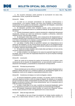 BOLETÍN OFICIAL DEL ESTADO
Núm. 64	                                 Jueves 15 de marzo de 2012	                             Sec. III. Pág. 23876


              2.  Por acuerdo individual, podrá pactarse la acumulación de estos días,
           añadiéndose, incluso, al período de vacaciones.

           Artículo 83.  Dietas.

                1.  La dieta es un concepto extrasalarial, de naturaleza indemnizatoria o
           compensatoria, y de carácter irregular, que tiene como finalidad el resarcimiento o
           compensación de los gastos de manutención y alojamiento del trabajador, ocasionados
           como consecuencia de la situación de desplazamiento.
                2.  El trabajador percibirá dieta completa cuando, como consecuencia del
           desplazamiento, no pueda pernoctar en su residencia habitual. Se devengará siempre por
           día natural.
                3.  Cuando el empresario organice y coste la manutención y alojamiento del personal
           desplazado, siempre que reúna las condiciones exigibles y suficientes, solamente
           satisfará el 20 por 100 de la dieta completa.
                4.  Se devengará media dieta cuando, como consecuencia del desplazamiento, el
           trabajador afectado tenga necesidad de realizar la comida fuera de su residencia habitual,
           no le fuera suministrada por la empresa y pueda pernoctar en la citada residencia. La
           media dieta se devengará por día efectivo trabajado.
                5.  Las dietas o medias dietas se percibirán siempre con independencia de la
           retribución del trabajador y en las mismas fechas que ésta; pero en los desplazamientos
           de más de una semana de duración, aquél podrá solicitar anticipos quincenales a cuenta,
           y a justificar, sobre las mencionadas dietas.
                6.  El importe de la dieta completa y de la media dieta será fijado en el marco de los
           convenios colectivos de ámbito inferior.
                7.  La dieta completa no se devengará en los casos de suspensión legal del contrato
           de trabajo, salvo en los casos de incapacidad temporal en los que la empresa mantenga
           el desplazamiento.

           Artículo 84.  Locomoción.

               Serán de cuenta de la empresa los gastos de locomoción que se originen como
           consecuencia de la situación de desplazamiento, ya sea poniendo medios propios a
           disposición del trabajador, ya abonándole la compensación correspondiente.

           Artículo 85.  Prioridad de permanencia.

               Tienen prioridad para ser los últimos en ser afectados por cualquier desplazamiento a
           población distinta del lugar de su residencia habitual, los representantes legales de los
           trabajadores, dentro de su categoría y especialidad profesional u oficio.

           Artículo 86.  Condiciones de trabajo en el centro de llegada o destino.

                1.  El personal desplazado quedará vinculado a la jornada, horario de trabajo y
           calendario vigente en la obra o centro de trabajo de llegada. No obstante, en el supuesto
           de que la jornada de trabajo correspondiente al centro de origen, fuese inferior a la del de
           llegada, se abonará el exceso como horas extraordinarias, que no computarán para el
           límite del número de dichas horas.
                2.  La dieta o media dieta, en su caso, a percibir por el personal desplazado, será la
           que corresponda de acuerdo con el convenio colectivo provincial del lugar de llegada.
                3.  El trabajador desplazado deberá facilitar, en cuanto de él dependa, cuantos
           trámites fuesen precisos en orden a la regularización de su nueva situación.
                                                                                                                   cve: BOE-A-2012-3725




           Artículo 87.  Obras de larga extensión.

               1.  Son aquellas en las que el lugar de prestación de trabajo resulta variable a lo
           largo de un determinado territorio o zona, bien sea mediante tajos continuos o
 