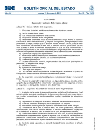BOLETÍN OFICIAL DEL ESTADO
Núm. 64	                                  Jueves 15 de marzo de 2012	                              Sec. III. Pág. 23878


                                                  CAPÍTULO XI

                                Suspensión y extinción de la relación laboral

           Artículo 90.  Causas y efectos de la suspensión.

               1.  El contrato de trabajo podrá suspenderse por las siguientes causas:

               a)  Mutuo acuerdo de las partes.
               b)  Las consignadas válidamente en el contrato.
               c)  Incapacidad temporal de los trabajadores.
               d)  Maternidad, paternidad, riesgo durante el embarazo, riesgo durante la lactancia
           natural de un menor de nueve meses, y adopción o acogimiento, tanto preadoptivo como
           permanente o simple, siempre que su duración no sea inferior a un año, aunque estos
           sean provisionales de menores de seis años, o menores de edad que superen los seis
           años cuando se trate de menores discapacitados o que por sus circunstancias y
           experiencias personales o por provenir del extranjero, tengan especiales dificultades de
           inserción social y familiar debidamente acreditadas por los Servicios Sociales competentes.
               e)  Ejercicio de cargo público representativo.
               f)  Privación de libertad del trabajador, mientras no exista sentencia condenatoria.
               g)  Suspensión de empleo y sueldo, por razones disciplinarias.
               h)  Fuerza mayor temporal.
               i)  Causas económicas, técnicas, organizativas o de producción que impidan la
           prestación y la aceptación del trabajo.
               j)  Excedencia forzosa.
               k)  Ejercicio del derecho de huelga.
               l)  Cierre legal de la empresa.
               m)  Por decisión de la trabajadora que se vea obligada a abandonar su puesto de
           trabajo como consecuencia de ser víctima de violencia de género.

               2.  La suspensión exonera de las obligaciones recíprocas de trabajar y remunerar el
           trabajo.
               3.  Cuando la suspensión venga motivada por alguna de las causas previstas en los
           epígrafes f) y g) del apartado 1 de este artículo, y salvo acuerdo entre las partes, el tiempo
           de suspensión no computará a efectos de años de servicio.

           Artículo 91.  Suspensión del contrato por causas de fuerza mayor temporal.

                1.  A efectos de la causa de suspensión prevista en la letra h) del apartado 1 del
           artículo anterior, tendrán la consideración de fuerza mayor temporal, entre otras, siempre
           que resulten imprevisibles, o siendo previsibles, resulten inevitables, las situaciones
           siguientes:

               a)  Imposibilidad de recepción de acopios, materiales o suministro de los mismos.
               b)  Corte del suministro de energía, por causas ajenas a la empresa.
               c)  Fenómenos climatológicos que impidan la normal realización de los trabajos.
               d)  Paralización de la obra o parte de ésta, por orden gubernativa, resolución
           administrativa u otras causas similares ajenas a la voluntad del empresario, sin perjuicio
           de lo establecido, al respecto, para el contrato fijo de obra, en el presente Convenio.
               e)  Paralización de la actividad de los trabajadores en la obra, acordada por decisión
           mayoritaria de los representantes legales de aquéllos o, en su caso, de los delegados de
           prevención, cuando dicha paralización se mantenga con posterioridad y en contra del
                                                                                                                     cve: BOE-A-2012-3725




           preceptivo pronunciamiento en el plazo de veinticuatro horas de la autoridad laboral.

               2.  En todos estos supuestos, se aplicará el procedimiento previsto en el artículo
           51.12 del E.T.
 