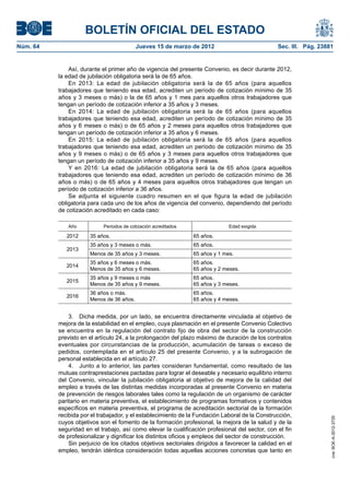 BOLETÍN OFICIAL DEL ESTADO
Núm. 64	                                   Jueves 15 de marzo de 2012	                            Sec. III. Pág. 23881


               Así, durante el primer año de vigencia del presente Convenio, es decir durante 2012,
           la edad de jubilación obligatoria será la de 65 años.
               En 2013: La edad de jubilación obligatoria será la de 65 años (para aquellos
           trabajadores que teniendo esa edad, acrediten un período de cotización mínimo de 35
           años y 3 meses o más) o la de 65 años y 1 mes para aquellos otros trabajadores que
           tengan un período de cotización inferior a 35 años y 3 meses.
               En 2014: La edad de jubilación obligatoria será la de 65 años (para aquellos
           trabajadores que teniendo esa edad, acrediten un período de cotización mínimo de 35
           años y 6 meses o más) o de 65 años y 2 meses para aquellos otros trabajadores que
           tengan un período de cotización inferior a 35 años y 6 meses.
               En 2015: La edad de jubilación obligatoria será la de 65 años (para aquellos
           trabajadores que teniendo esa edad, acrediten un período de cotización mínimo de 35
           años y 9 meses o más) o de 65 años y 3 meses para aquellos otros trabajadores que
           tengan un período de cotización inferior a 35 años y 9 meses.
               Y en 2016: La edad de jubilación obligatoria será la de 65 años (para aquellos
           trabajadores que teniendo esa edad, acrediten un período de cotización mínimo de 36
           años o más) o de 65 años y 4 meses para aquellos otros trabajadores que tengan un
           período de cotización inferior a 36 años.
               Se adjunta el siguiente cuadro resumen en el que figura la edad de jubilación
           obligatoria para cada uno de los años de vigencia del convenio, dependiendo del período
           de cotización acreditado en cada caso:

              Año            Periodos de cotización acreditados                 Edad exigida

              2012     35 años.                                   65 años.
                       35 años y 3 meses o más.                   65 años.
              2013
                       Menos de 35 años y 3 meses.                65 años y 1 mes.
                       35 años y 6 meses o más.                   65 años.
              2014
                       Menos de 35 años y 6 meses.                65 años y 2 meses.
                       35 años y 9 meses o más                    65 años.
              2015
                       Menos de 35 años y 9 meses.                65 años y 3 meses.
                       36 años o más.                             65 años.
              2016
                       Menos de 36 años.                          65 años y 4 meses.


               3.  Dicha medida, por un lado, se encuentra directamente vinculada al objetivo de
           mejora de la estabilidad en el empleo, cuya plasmación en el presente Convenio Colectivo
           se encuentra en la regulación del contrato fijo de obra del sector de la construcción
           previsto en el artículo 24, a la prolongación del plazo máximo de duración de los contratos
           eventuales por circunstancias de la producción, acumulación de tareas o exceso de
           pedidos, contemplada en el artículo 25 del presente Convenio, y a la subrogación de
           personal establecida en el artículo 27.
               4.  Junto a lo anterior, las partes consideran fundamental, como resultado de las
           mutuas contraprestaciones pactadas para lograr el deseable y necesario equilibrio interno
           del Convenio, vincular la jubilación obligatoria al objetivo de mejora de la calidad del
           empleo a través de las distintas medidas incorporadas al presente Convenio en materia
           de prevención de riesgos laborales tales como la regulación de un organismo de carácter
           paritario en materia preventiva, el establecimiento de programas formativos y contenidos
           específicos en materia preventiva, el programa de acreditación sectorial de la formación
           recibida por el trabajador, y el establecimiento de la Fundación Laboral de la Construcción,
                                                                                                                    cve: BOE-A-2012-3725




           cuyos objetivos son el fomento de la formación profesional, la mejora de la salud y de la
           seguridad en el trabajo, así como elevar la cualificación profesional del sector, con el fin
           de profesionalizar y dignificar los distintos oficios y empleos del sector de construcción.
               Sin perjuicio de los citados objetivos sectoriales dirigidos a favorecer la calidad en el
           empleo, tendrán idéntica consideración todas aquellas acciones concretas que tanto en
 