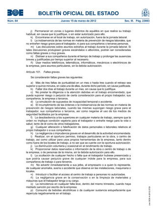 BOLETÍN OFICIAL DEL ESTADO
Núm. 64	                                   Jueves 15 de marzo de 2012	                             Sec. III. Pág. 23883


               j)  Permanecer en zonas o lugares distintos de aquéllos en que realice su trabajo
           habitual, sin causa que lo justifique, o sin estar autorizado para ello.
               k)  Encontrarse en el local de trabajo, sin autorización, fuera de la jornada laboral.
               l)  La inobservancia de las normas en materia de prevención de riesgos laborales, que
           no entrañen riesgo grave para el trabajador, ni para sus compañeros o terceras personas.
               m)  Las discusiones sobre asuntos extraños al trabajo durante la jornada laboral. Si
           tales discusiones produjesen graves escándalos o alborotos, podrán ser consideradas
           como faltas graves o muy graves.
               n)  Distraer a sus compañeros durante el tiempo de trabajo y prolongar las ausencias
           breves y justificadas por tiempo superior al necesario.
               ñ)  Usar medios telefónicos, telemáticos, informáticos, mecánicos o electrónicos de
           la empresa, para asuntos particulares, sin la debida autorización.

           Artículo 101.  Faltas graves.

               Se considerarán faltas graves las siguientes:

               a)  Más de tres faltas de puntualidad en un mes o hasta tres cuando el retraso sea
           superior a quince minutos, en cada una de ellas, durante dicho período, sin causa justificada.
               b)  Faltar dos días al trabajo durante un mes, sin causa que lo justifique.
               c)  No prestar la diligencia o la atención debidas en el trabajo encomendado, que
           pueda suponer riesgo o perjuicio de cierta consideración para el propio trabajador, sus
           compañeros, la empresa o terceros.
               d)  La simulación de supuestos de incapacidad temporal o accidente.
               e)  El incumplimiento de las órdenes o la inobservancia de las normas en materia de
           prevención de riesgos laborales, cuando las mismas supongan riesgo grave para el
           trabajador, sus compañeros o terceros, así como negarse al uso de los medios de
           seguridad facilitados por la empresa.
               f)  La desobediencia a los superiores en cualquier materia de trabajo, siempre que la
           orden no implique condición vejatoria para el trabajador o entrañe riesgo para la vida o
           salud, tanto de él como de otros trabajadores.
               g)  Cualquier alteración o falsificación de datos personales o laborales relativos al
           propio trabajador o a sus compañeros.
               h)  La negligencia o imprudencia graves en el desarrollo de la actividad encomendada.
               i)  Realizar, sin el oportuno permiso, trabajos particulares en la obra, o centro de
           trabajo, así como utilizar para usos propios herramientas de la empresa, tanto dentro
           como fuera de los locales de trabajo, a no ser que se cuente con la oportuna autorización.
               j)  La disminución voluntaria y ocasional en el rendimiento de trabajo.
               k)  Proporcionar datos reservados o información de la obra o centro de trabajo o de
           la empresa, o de personas de la misma, sin la debida autorización para ello.
               l)  La ocultación de cualquier hecho o falta que el trabajador hubiese presenciado y
           que podría causar perjuicio grave de cualquier índole para la empresa, para sus
           compañeros de trabajo o para terceros.
               m)  No advertir inmediatamente a sus jefes, al empresario o a quien lo represente,
           de cualquier anomalía, avería o accidente que observe en las instalaciones, maquinaria o
           locales.
               n)  Introducir o facilitar el acceso al centro de trabajo a personas no autorizadas.
               ñ)  La negligencia grave en la conservación o en la limpieza de materiales y
           máquinas que el trabajador tenga a su cargo.
               o)  La reincidencia en cualquier falta leve, dentro del mismo trimestre, cuando haya
           mediado sanción por escrito de la empresa.
                                                                                                                     cve: BOE-A-2012-3725




               p)  Consumo de bebidas alcohólicas o de cualquier sustancia estupefaciente que
           repercuta negativamente en el trabajo.
 