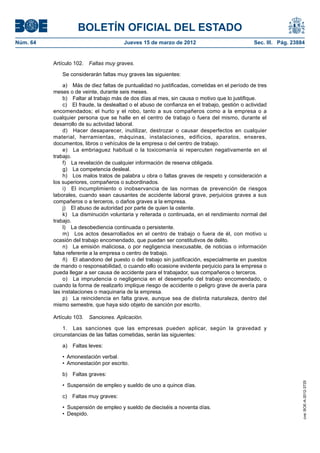 BOLETÍN OFICIAL DEL ESTADO
Núm. 64	                                 Jueves 15 de marzo de 2012	                             Sec. III. Pág. 23884


           Artículo 102.  Faltas muy graves.

              Se considerarán faltas muy graves las siguientes:

                a)  Más de diez faltas de puntualidad no justificadas, cometidas en el período de tres
           meses o de veinte, durante seis meses.
                b)  Faltar al trabajo más de dos días al mes, sin causa o motivo que lo justifique.
                c)  El fraude, la deslealtad o el abuso de confianza en el trabajo, gestión o actividad
           encomendados; el hurto y el robo, tanto a sus compañeros como a la empresa o a
           cualquier persona que se halle en el centro de trabajo o fuera del mismo, durante el
           desarrollo de su actividad laboral.
                d)  Hacer desaparecer, inutilizar, destrozar o causar desperfectos en cualquier
           material, herramientas, máquinas, instalaciones, edificios, aparatos, enseres,
           documentos, libros o vehículos de la empresa o del centro de trabajo.
                e)  La embriaguez habitual o la toxicomanía si repercuten negativamente en el
           trabajo.
                f)  La revelación de cualquier información de reserva obligada.
                g)  La competencia desleal.
                h)  Los malos tratos de palabra u obra o faltas graves de respeto y consideración a
           los superiores, compañeros o subordinados.
                i)  El incumplimiento o inobservancia de las normas de prevención de riesgos
           laborales, cuando sean causantes de accidente laboral grave, perjuicios graves a sus
           compañeros o a terceros, o daños graves a la empresa.
                j)  El abuso de autoridad por parte de quien la ostente.
                k)  La disminución voluntaria y reiterada o continuada, en el rendimiento normal del
           trabajo.
                l)  La desobediencia continuada o persistente.
                m)  Los actos desarrollados en el centro de trabajo o fuera de él, con motivo u
           ocasión del trabajo encomendado, que puedan ser constitutivos de delito.
                n)  La emisión maliciosa, o por negligencia inexcusable, de noticias o información
           falsa referente a la empresa o centro de trabajo.
                ñ)  El abandono del puesto o del trabajo sin justificación, especialmente en puestos
           de mando o responsabilidad, o cuando ello ocasione evidente perjuicio para la empresa o
           pueda llegar a ser causa de accidente para el trabajador, sus compañeros o terceros.
                o)  La imprudencia o negligencia en el desempeño del trabajo encomendado, o
           cuando la forma de realizarlo implique riesgo de accidente o peligro grave de avería para
           las instalaciones o maquinaria de la empresa.
                p)  La reincidencia en falta grave, aunque sea de distinta naturaleza, dentro del
           mismo semestre, que haya sido objeto de sanción por escrito.

           Artículo 103.  Sanciones. Aplicación.

               1.  Las sanciones que las empresas pueden aplicar, según la gravedad y
           circunstancias de las faltas cometidas, serán las siguientes:

              a)  Faltas leves:

              •  Amonestación verbal.
              •  Amonestación por escrito.

              b)  Faltas graves:
                                                                                                                   cve: BOE-A-2012-3725




              •  Suspensión de empleo y sueldo de uno a quince días.

              c)  Faltas muy graves:

              •  Suspensión de empleo y sueldo de dieciséis a noventa días.
              •  Despido.
 