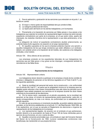 BOLETÍN OFICIAL DEL ESTADO
Núm. 64	                                 Jueves 15 de marzo de 2012	                             Sec. III. Pág. 23885


               2.  Para la aplicación y graduación de las sanciones que anteceden en el punto 1, se
           tendrá en cuenta:

              a)  El mayor o menor grado de responsabilidad del que comete la falta.
              b)  La categoría profesional del mismo.
              c)  La repercusión del hecho en los demás trabajadores y en la empresa.

               3.  Previamente a la imposición de sanciones por faltas graves o muy graves a los
           trabajadores que ostenten la condición de representante legal o sindical, les será instruido
           expediente contradictorio por parte de la empresa, en el que serán oídos, aparte del
           interesado, los restantes miembros de la representación a que éste perteneciera, si los
           hubiere.
               La obligación de instruir el expediente contradictorio aludido anteriormente, se
           extiende hasta el año siguiente a la cesación en el cargo representativo.
               4.  En aquellos supuestos en los que la empresa pretenda imponer una sanción a
           aquellos trabajadores de los que tenga constancia que están afiliados a un sindicato,
           deberá, con carácter previo a la imposición de tal medida, dar audiencia a los delegados
           sindicales, si los hubiere.

           Artículo 104.  Otros efectos de las sanciones.

               Las empresas anotarán en los expedientes laborales de sus trabajadores las
           sanciones que por falta grave o muy grave se les impongan, consignando también la
           reincidencia en las faltas leves.

                                                     TÍTULO II

                                     Representantes de los trabajadores

           Artículo 105.  Representación unitaria.

               Los trabajadores tienen derecho a participar en la empresa a través de los comités de
           empresa o delegados de personal, en los términos regulados en el Título II del E.T. y en
           los siguientes apartados.

               a)  Dada la movilidad del personal del sector de la construcción, y de conformidad
           con el artículo 69.2 del E.T., se pacta que la antigüedad mínima en la empresa para ser
           elegible queda reducida a tres meses computándose para ello todos los períodos que el
           trabajador haya estado prestando sus servicios en la empresa durante los doce meses
           anteriores la convocatoria de las elecciones.
               b)  Por la misma razón, expresada en el párrafo precedente, de la movilidad del
           personal, en las obras, el número de representantes podrá experimentar, cada año, el
           ajuste correspondiente, en más o en menos, de conformidad con lo establecido en el
           párrafo siguiente.
               En caso de que se produzca un incremento de plantilla, se podrán celebrar elecciones
           parciales, en los términos establecidos en el artículo 13.1 del Real Decreto 1844/1994, de
           9 de septiembre, por el que se aprueba el Reglamento de elecciones a órganos de
           representación de los trabajadores en la empresa.
               c)  Los representantes legales, de acuerdo con el sindicato al que pertenezcan,
           tendrán derecho a la acumulación de hasta el 75 por 100 de horas retribuidas para el
           ejercicio de sus funciones, en uno o varios de ellos.
               d)  Aquellos convenios provinciales que, a la entrada en vigor del Convenio General
                                                                                                                   cve: BOE-A-2012-3725




           del Sector de la Construcción de 1992, tuvieran establecidas condiciones más
           beneficiosas, las mantendrán en sus propios términos.
 