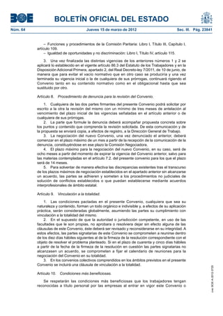 BOLETÍN OFICIAL DEL ESTADO
Núm. 64	                                  Jueves 15 de marzo de 2012	                             Sec. III. Pág. 23841


                –  Funciones y procedimientos de la Comisión Paritaria: Libro I, Título III, Capítulo I,
           artículo 109.
                –  Igualdad de oportunidades y no discriminación: Libro I, Título IV, artículo 115.

               3.  Una vez finalizada las distintas vigencias de los anteriores números 1 y 2 se
           aplicará lo establecido en el vigente artículo 86.3 del Estatuto de los Trabajadores y en la
           Disposición Adicional Primera, apartado 2, del Real Decreto-ley 7/2011, de 10 de junio, de
           manera que para evitar el vacío normativo que en otro caso se produciría y una vez
           terminada su vigencia inicial o la de cualquiera de sus prórrogas, continuará rigiendo el
           Convenio tanto en su contenido normativo como en el obligacional hasta que sea
           sustituido por otro.

           Artículo 8.  Procedimiento de denuncia para la revisión del Convenio.

               1.  Cualquiera de las dos partes firmantes del presente Convenio podrá solicitar por
           escrito a la otra la revisión del mismo con un mínimo de tres meses de antelación al
           vencimiento del plazo inicial de las vigencias señaladas en el artículo anterior o de
           cualquiera de sus prórrogas.
               2.  La parte que formule la denuncia deberá acompañar propuesta concreta sobre
           los puntos y contenido que comprenda la revisión solicitada. De esta comunicación y de
           la propuesta se enviará copia, a efectos de registro, a la Dirección General de Trabajo.
               3.  La negociación del nuevo Convenio, una vez denunciado el anterior, deberá
           comenzar en el plazo máximo de un mes a partir de la recepción de la comunicación de la
           denuncia, constituyéndose en ese plazo la Comisión Negociadora.
               4.  El plazo máximo para la negociación del nuevo Convenio, en su caso, será de
           ocho meses a partir del momento de expirar la vigencia del Convenio anterior, salvo para
           las materias contempladas en el artículo 7.2. del presente convenio para los que el plazo
           será de 14 meses.
               5.  Para solventar de manera efectiva las discrepancias existentes tras el transcurso
           de los plazos máximos de negociación establecidos en el apartado anterior sin alcanzarse
           un acuerdo, las partes se adhieren y someten a los procedimientos no judiciales de
           solución de conflictos establecidos o que puedan establecerse mediante acuerdos
           interprofesionales de ámbito estatal.

           Artículo 9.  Vinculación a la totalidad.

               1.  Las condiciones pactadas en el presente Convenio, cualquiera que sea su
           naturaleza y contenido, forman un todo orgánico e indivisible y, a efectos de su aplicación
           práctica, serán consideradas globalmente, asumiendo las partes su cumplimiento con
           vinculación a la totalidad del mismo.
               2.  En el supuesto de que la autoridad o jurisdicción competente, en uso de las
           facultades que le son propias, no aprobara o resolviera dejar sin efecto alguna de las
           cláusulas de este Convenio, éste deberá ser revisado y reconsiderarse en su integridad. A
           estos efectos, las partes signatarias de este Convenio se comprometen a reunirse dentro
           de los diez días hábiles siguientes al de la firmeza de la resolución correspondiente con el
           objeto de resolver el problema planteado. Si en el plazo de cuarenta y cinco días hábiles
           a partir de la fecha de la firmeza de la resolución en cuestión las partes signatarias no
           alcanzasen un acuerdo, se comprometen a fijar el calendario de reuniones para la
           negociación del Convenio en su totalidad.
               3.  En los convenios colectivos comprendidos en los ámbitos previstos en el presente
           Convenio se incluirá una cláusula de vinculación a la totalidad.
                                                                                                                    cve: BOE-A-2012-3725




           Artículo 10.  Condiciones más beneficiosas.

              Se respetarán las condiciones más beneficiosas que los trabajadores tengan
           reconocidas a título personal por las empresas al entrar en vigor este Convenio o
 
