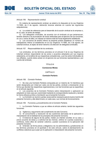 BOLETÍN OFICIAL DEL ESTADO
Núm. 64	                                 Jueves 15 de marzo de 2012	                             Sec. III. Pág. 23886


           Artículo 106.  Representación sindical.

               En materia de representación sindical, se estará a lo dispuesto en la Ley Orgánica
           11/1985, de 2 de agosto, debiendo tenerse además en cuenta las siguientes
           estipulaciones:

               a)  La unidad de referencia para el desarrollo de la acción sindical es la empresa o,
           en su caso, el centro de trabajo.
               b)  Los delegados sindicales, de acuerdo con el sindicato al que pertenezcan,
           tendrán derecho a la acumulación de horas retribuidas para el ejercicio de sus funciones,
           en uno o varios de ellos, sin rebasar el máximo total de horas legalmente establecido.
               c)  Los convenios de ámbito inferior al presente podrán establecer un número de
           trabajadores inferior al establecido en la Ley Orgánica 11/1985, de 2 de agosto, de
           Libertad sindical, al objeto de tener derecho a la elección de delegados sindicales.

           Artículo 107.  Responsabilidad de los sindicatos.

               Los sindicatos, en los términos previstos en el artículo 5 de la Ley Orgánica de
           Libertad sindical, responderán de los actos o acuerdos adoptados por sus órganos
           estatutarios, en la esfera de sus respectivas competencias, y por los actos individuales de
           sus afiliados, cuando éstos actúen en el ejercicio de sus funciones representativas o por
           cuenta del sindicato.

                                                     TÍTULO III

                                                Comisiones Mixtas

                                                   CAPÍTULO I

                                                Comisión Paritaria

           Artículo 108.  Comisión Paritaria.

               1.  Se crea una Comisión Paritaria compuesta por un máximo de 12 miembros que
           serán designados por mitad por cada una de las partes, sindical y empresarial, en la
           forma que decidan las respectivas organizaciones y con las funciones que se especifican
           en el artículo siguiente.
               2.  Los acuerdos de la Comisión Paritaria sobre interpretación o aplicación se
           adoptarán en todo caso por unanimidad mediante la correspondiente resolución y tendrán
           la misma eficacia jurídica y tramitación que el presente Convenio.
               3.  La Comisión se reunirá cuantas veces estime necesario para la buena marcha del
           presente Convenio y ella determinará, en cada caso, sus normas de funcionamiento.

           Artículo 109.  Funciones y procedimientos de la Comisión Paritaria.

               1.  La Comisión Paritaria a que se refiere el artículo anterior, tendrá las siguientes
           funciones:

               a)  Vigilancia y seguimiento del cumplimiento de este Convenio.
               b)  El conocimiento y resolución de las cuestiones derivadas de la aplicación e
           interpretación de la totalidad de los preceptos del presente Convenio.
               c)  A instancia de alguna de las partes, mediar y/o intentar conciliar, en su caso, y
                                                                                                                   cve: BOE-A-2012-3725




           previo acuerdo de éstas y a solicitud de las mismas, arbitrar en cuantas ocasiones y
           conflictos, todos ellos de carácter colectivo, puedan suscitarse en la aplicación del
           presente Convenio.
               d)  Entender, de forma previa y obligatoria a la vía administrativa y jurisdiccional, en
           los términos previstos en el apartado 2 de este artículo, sobre el planteamiento de
           conflictos colectivos que surjan por la aplicación e interpretación del presente Convenio.
 