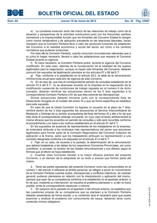 BOLETÍN OFICIAL DEL ESTADO
Núm. 64	                                 Jueves 15 de marzo de 2012	                              Sec. III. Pág. 23887


                e)  La constante evolución tanto del marco de las relaciones de trabajo como de la
           situación y perspectivas de la actividad constructora junto con los frecuentes cambios
           normativos y la imprescindible función que los firmantes del Convenio Estatal le otorgan
           como norma vertebradora y de aplicación prevalente en las relaciones laborales, hacen
           necesario que la Comisión Paritaria lleve a cabo las oportunas funciones de adaptación
           del Convenio a la realidad económica y social del sector así como a los cambios
           normativos que pudieran producirse.
                Por todo ello la Comisión Paritaria, cuando concurran circunstancias relevantes que a
           su juicio lo hagan necesario, llevará a cabo las adaptaciones que requiera el Convenio
           Estatal durante su vigencia.
                f)  Si fuera necesario, la Comisión Paritaria podrá, durante la vigencia del Convenio
           modificarlo. En este caso, además de la incorporación de la totalidad de los sujetos
           legitimados para la negociación, aunque no hayan sido firmantes del Convenio, deberán
           concurrir los requisitos de legitimación previstos en los artículos 87 y 88 del E.T.
                g)  Fijar, conforme a lo establecido en el artículo 50.2, la tabla de la remuneración
           mínima bruta anual para cada año de vigencia de este Convenio.
                h)  En el caso de, que tras el correspondiente periodo de consultas establecido en el
           artículo 41.4 del E.T., no se alcanzase acuerdo en la empresa en la negociación de la
           modificación sustancial de condiciones de trabajo regulada en el número 6 de dicho
           precepto, deberán remitirse las actuaciones dentro de los 5 días siguientes a la
           correspondiente Comisión Paritaria a fin de que ésta solvente las discrepancias.
                Dichas actuaciones deberán enviarse junto con la correspondiente Acta de
           Desacuerdo recogida en el modelo del anexo IX y que de forma específica se establece
           para este supuesto.
                En caso de que la citada Comisión no lograse un acuerdo en el plazo de 7 días,
           remitirá dentro de los 3 días siguientes las actuaciones al Servicio Interconfederal de
           Mediación y Arbitraje de su ámbito acompañada del Acta del Anexo IX y ello a fin de que
           éste dicte el correspondiente arbitraje vinculante, en cuyo caso el laudo arbitral tendrá la
           misma eficacia que los acuerdos en periodo de consultas y sólo será recurrible conforme
           al procedimiento y en base a los motivos establecidos en el artículo 91 del E.T.
                En los supuestos de ausencia de representantes de los trabajadores en la empresa,
           se entenderá atribuida a los sindicatos más representativos del sector que estuvieran
           legitimados para formar parte de la Comisión Negociadora del Convenio Colectivo de
           aplicación a la misma, salvo que los trabajadores atribuyan su representación a una
           comisión designada conforme a lo dispuesto en el artículo 41.4 del E.T.
                i)  Fijar, en su caso, de acuerdo a lo pactado, la determinación de la remuneración
           que deberá trasladarse a las tablas de los respectivos Convenios Provinciales, así como
           cuantificar, si procede, la revisión de las citadas remuneraciones y sus efectos según la
           fórmula que al efecto se haya establecido.
                j)  Cuantas otras funciones tiendan a la mayor eficacia práctica del presente
           Convenio, o se deriven de lo estipulado en su texto y anexos que formen parte del
           mismo.

                2.  Tanto las partes signatarias del presente Convenio como las comprendidas en el
           número 1 del artículo 4 referente al ámbito personal, se obligan a poner en conocimiento
           de la Comisión Paritaria cuantas dudas, discrepancias y conflictos colectivos, de carácter
           general, pudieran plantearse en relación con la interpretación y aplicación del mismo,
           siempre que sean de su competencia conforme a lo establecido en el apartado anterior, a
           fin de que, mediante su intervención, se resuelva el problema planteado o, si ello no fuera
           posible, emita la correspondiente resolución o informe.
                3.  Sin perjuicio de lo pactado en el apartado 3 del artículo anterior, se establece que
                                                                                                                    cve: BOE-A-2012-3725




           las cuestiones propias de su competencia que se planteen a la Comisión Paritaria
           deberán presentarse de forma escrita, y su contenido será el necesario para que pueda
           examinar y analizar el problema con conocimiento de causa, debiendo tener como
           contenido mínimo obligatorio:
 