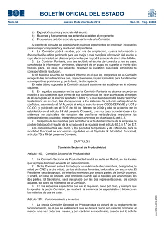 BOLETÍN OFICIAL DEL ESTADO
Núm. 64	                                   Jueves 15 de marzo de 2012	                                Sec. III. Pág. 23888


               a)  Exposición sucinta y concreta del asunto.
               b)  Razones y fundamentos que entienda le asisten al proponente.
               c)  Propuesta o petición concreta que se formule a la Comisión.

                Al escrito de consulta se acompañarán cuantos documentos se entiendan necesarios
           para la mejor comprensión y resolución del problema.
                4.  La Comisión podrá recabar, por vía de ampliación, cuanta información o
           documentación estime pertinente para una mejor o más completa información del asunto, a
           cuyo efecto concederá un plazo al proponente que no podrá exceder de cinco días hábiles.
                5.  La Comisión Paritaria, una vez recibido el escrito de consulta o, en su caso,
           completada la información pertinente, dispondrá de un plazo no superior a veinte días
           hábiles para, en caso de acuerdo, resolver la cuestión suscitada emitiendo la
           correspondiente resolución.
                Si no hubiese acuerdo se realizará Informe en el que los integrantes de la Comisión
           recogerán las consideraciones que, respectivamente, hayan formulado para fundamentar
           sus respectivas posiciones y, por lo tanto, la discrepancia.
                En este último supuesto la Comisión actuará conforme se establece en el número
           siguiente.
                6.  En aquellos supuestos en los que la Comisión Paritaria no alcance acuerdo en
           relación a las cuestiones que dentro de sus competencias les sean planteadas al margen
           de las recogidas en el anterior apartado 1, letra h), y en el Capítulo III del Título Preliminar
           trasladarán, en su caso, las discrepancias a los sistemas de solución extrajudicial de
           conflictos, asumiendo el IV Acuerdo al efecto suscrito entre CEOE-CEPYME y UGT y
           CC.OO. y publicado en el BOE de 10 de febrero de 2009 y ello de acuerdo con lo
           establecido en el artículo 14 del presente Convenio, o en su caso, sometiéndose a los
           sistemas no judiciales de solución de conflictos establecidos mediante los
           correspondientes Acuerdos Interprofesionales previstos en el artículo 83 del E.T.
                7.  Respecto de las medidas para contribuir a la flexibilidad interna de la empresa, la
           posible distribución irregular de la jornada será la regulada en el artículo 85.3.i) 1.º del E.T.
                Los procedimientos así como y los periodos temporales y de referencia para la
           movilidad funcional se encuentran regulados en el Capítulo IX. Movilidad Funcional,
           artículos 75 a 79 del presente Convenio.

                                                    CAPÍTULO II

                                      Comisión Sectorial de Productividad

           Artículo 110.  Comisión Sectorial de Productividad.

               1.  La Comisión Sectorial de Productividad tendrá su sede en Madrid, en los locales
           que la propia Comisión acuerde en cada momento.
               2.  Dicha Comisión estará formada por un máximo de diez miembros, designados, la
           mitad por CNC y la otra mitad, por los sindicatos firmantes, todos ellos con voz y voto. El
           Presidente será designado, de entre los miembros, por ambas partes, de común acuerdo,
           y tendrá, en caso de empate, voto dirimente cuando así lo decidan, por unanimidad, las
           dos partes. El Secretario, será designado por las dos representaciones, de común
           acuerdo, de entre los miembros de la Comisión.
               3.  En los supuestos específicos que así lo requieran, caso por caso, y siempre que
           lo apruebe la propia Comisión, se recabará la asistencia de especialistas o técnicos en
           las materias de que se trate.
                                                                                                                        cve: BOE-A-2012-3725




           Artículo 111.  Funcionamiento y acuerdos.

               1.  La propia Comisión Sectorial de Productividad se dotará de su reglamento de
           funcionamiento, en el que se establecerá que se deberá reunir con carácter ordinario, al
           menos, una vez cada tres meses, y con carácter extraordinario, cuando así lo solicite
 
