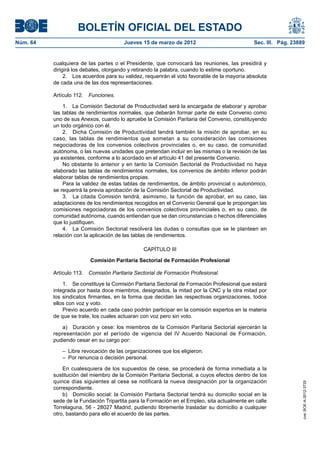 BOLETÍN OFICIAL DEL ESTADO
Núm. 64	                                Jueves 15 de marzo de 2012	                            Sec. III. Pág. 23889


           cualquiera de las partes o el Presidente, que convocará las reuniones, las presidirá y
           dirigirá los debates, otorgando y retirando la palabra, cuando lo estime oportuno.
                2.  Los acuerdos para su validez, requerirán el voto favorable de la mayoría absoluta
           de cada una de las dos representaciones.

           Artículo 112.  Funciones.

               1.  La Comisión Sectorial de Productividad será la encargada de elaborar y aprobar
           las tablas de rendimientos normales, que deberán formar parte de este Convenio como
           uno de sus Anexos, cuando lo apruebe la Comisión Paritaria del Convenio, constituyendo
           un todo orgánico con él.
               2.  Dicha Comisión de Productividad tendrá también la misión de aprobar, en su
           caso, las tablas de rendimientos que sometan a su consideración las comisiones
           negociadoras de los convenios colectivos provinciales o, en su caso, de comunidad
           autónoma, o las nuevas unidades que pretendan incluir en las mismas o la revisión de las
           ya existentes, conforme a lo acordado en el artículo 41 del presente Convenio.
               No obstante lo anterior y en tanto la Comisión Sectorial de Productividad no haya
           elaborado las tablas de rendimientos normales, los convenios de ámbito inferior podrán
           elaborar tablas de rendimientos propias.
               Para la validez de estas tablas de rendimientos, de ámbito provincial o autonómico,
           se requerirá la previa aprobación de la Comisión Sectorial de Productividad.
               3.  La citada Comisión tendrá, asimismo, la función de aprobar, en su caso, las
           adaptaciones de los rendimientos recogidos en el Convenio General que le propongan las
           comisiones negociadoras de los convenios colectivos provinciales o, en su caso, de
           comunidad autónoma, cuando entiendan que se dan circunstancias o hechos diferenciales
           que lo justifiquen.
               4.  La Comisión Sectorial resolverá las dudas o consultas que se le planteen en
           relación con la aplicación de las tablas de rendimientos.

                                                 CAPÍTULO III

                          Comisión Paritaria Sectorial de Formación Profesional

           Artículo 113.  Comisión Paritaria Sectorial de Formación Profesional.

               1.  Se constituye la Comisión Paritaria Sectorial de Formación Profesional que estará
           integrada por hasta doce miembros, designados, la mitad por la CNC y la otra mitad por
           los sindicatos firmantes, en la forma que decidan las respectivas organizaciones, todos
           ellos con voz y voto.
               Previo acuerdo en cada caso podrán participar en la comisión expertos en la materia
           de que se trate, los cuales actuaran con voz pero sin voto.

               a)  Duración y cese: los miembros de la Comisión Paritaria Sectorial ejercerán la
           representación por el período de vigencia del IV Acuerdo Nacional de Formación,
           pudiendo cesar en su cargo por:

              –  Libre revocación de las organizaciones que los eligieron.
              –  Por renuncia o decisión personal.

               En cualesquiera de los supuestos de cese, se procederá de forma inmediata a la
           sustitución del miembro de la Comisión Paritaria Sectorial, a cuyos efectos dentro de los
           quince días siguientes al cese se notificará la nueva designación por la organización
                                                                                                                 cve: BOE-A-2012-3725




           correspondiente.
               b)  Domicilio social: la Comisión Paritaria Sectorial tendrá su domicilio social en la
           sede de la Fundación Tripartita para la Formación en el Empleo, sita actualmente en calle
           Torrelaguna, 56 - 28027 Madrid, pudiendo libremente trasladar su domicilio a cualquier
           otro, bastando para ello el acuerdo de las partes.
 