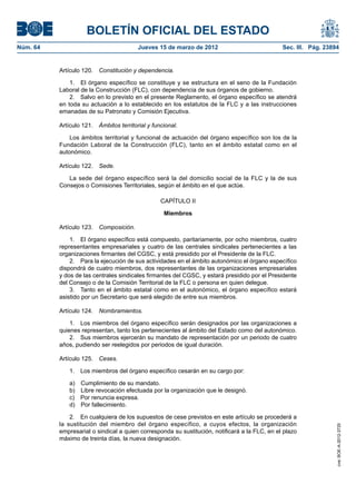 BOLETÍN OFICIAL DEL ESTADO
Núm. 64	                                  Jueves 15 de marzo de 2012	                           Sec. III. Pág. 23894


           Artículo 120.  Constitución y dependencia.

               1.  El órgano específico se constituye y se estructura en el seno de la Fundación
           Laboral de la Construcción (FLC), con dependencia de sus órganos de gobierno.
               2.  Salvo en lo previsto en el presente Reglamento, el órgano específico se atendrá
           en toda su actuación a lo establecido en los estatutos de la FLC y a las instrucciones
           emanadas de su Patronato y Comisión Ejecutiva.

           Artículo 121.  Ámbitos territorial y funcional.

               Los ámbitos territorial y funcional de actuación del órgano específico son los de la
           Fundación Laboral de la Construcción (FLC), tanto en el ámbito estatal como en el
           autonómico.

           Artículo 122.  Sede.

              La sede del órgano específico será la del domicilio social de la FLC y la de sus
           Consejos o Comisiones Territoriales, según el ámbito en el que actúe.

                                                   CAPÍTULO II

                                                    Miembros

           Artículo 123.  Composición.

               1.  El órgano específico está compuesto, paritariamente, por ocho miembros, cuatro
           representantes empresariales y cuatro de las centrales sindicales pertenecientes a las
           organizaciones firmantes del CGSC, y está presidido por el Presidente de la FLC.
               2.  Para la ejecución de sus actividades en el ámbito autonómico el órgano específico
           dispondrá de cuatro miembros, dos representantes de las organizaciones empresariales
           y dos de las centrales sindicales firmantes del CGSC, y estará presidido por el Presidente
           del Consejo o de la Comisión Territorial de la FLC o persona en quien delegue.
               3.  Tanto en el ámbito estatal como en el autonómico, el órgano específico estará
           asistido por un Secretario que será elegido de entre sus miembros.

           Artículo 124.  Nombramientos.

               1.  Los miembros del órgano específico serán designados por las organizaciones a
           quienes representan, tanto los pertenecientes al ámbito del Estado como del autonómico.
               2.  Sus miembros ejercerán su mandato de representación por un periodo de cuatro
           años, pudiendo ser reelegidos por periodos de igual duración.

           Artículo 125.  Ceses.

               1.  Los miembros del órgano específico cesarán en su cargo por:

               a)    Cumplimiento de su mandato.
               b)    Libre revocación efectuada por la organización que le designó.
               c)    Por renuncia expresa.
               d)    Por fallecimiento.

               2.  En cualquiera de los supuestos de cese previstos en este artículo se procederá a
           la sustitución del miembro del órgano específico, a cuyos efectos, la organización
                                                                                                                  cve: BOE-A-2012-3725




           empresarial o sindical a quien corresponda su sustitución, notificará a la FLC, en el plazo
           máximo de treinta días, la nueva designación.
 