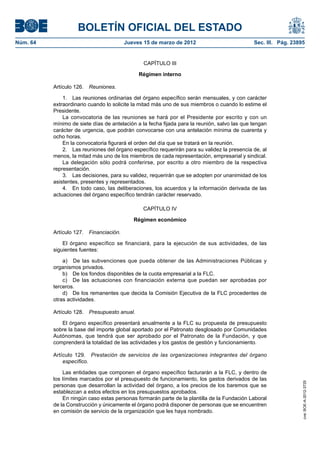 BOLETÍN OFICIAL DEL ESTADO
Núm. 64	                                  Jueves 15 de marzo de 2012	                          Sec. III. Pág. 23895


                                                 CAPÍTULO III

                                               Régimen interno

           Artículo 126.  Reuniones.

               1.  Las reuniones ordinarias del órgano específico serán mensuales, y con carácter
           extraordinario cuando lo solicite la mitad más uno de sus miembros o cuando lo estime el
           Presidente.
               La convocatoria de las reuniones se hará por el Presidente por escrito y con un
           mínimo de siete días de antelación a la fecha fijada para la reunión, salvo las que tengan
           carácter de urgencia, que podrán convocarse con una antelación mínima de cuarenta y
           ocho horas.
               En la convocatoria figurará el orden del día que se tratará en la reunión.
               2.  Las reuniones del órgano específico requerirán para su validez la presencia de, al
           menos, la mitad más uno de los miembros de cada representación, empresarial y sindical.
               La delegación sólo podrá conferirse, por escrito a otro miembro de la respectiva
           representación.
               3.  Las decisiones, para su validez, requerirán que se adopten por unanimidad de los
           asistentes, presentes y representados.
               4.  En todo caso, las deliberaciones, los acuerdos y la información derivada de las
           actuaciones del órgano específico tendrán carácter reservado.

                                                 CAPÍTULO IV

                                             Régimen económico

           Artículo 127.  Financiación.

               El órgano específico se financiará, para la ejecución de sus actividades, de las
           siguientes fuentes:

               a)  De las subvenciones que pueda obtener de las Administraciones Públicas y
           organismos privados.
               b)  De los fondos disponibles de la cuota empresarial a la FLC.
               c)  De las actuaciones con financiación externa que puedan ser aprobadas por
           terceros.
               d)  De los remanentes que decida la Comisión Ejecutiva de la FLC procedentes de
           otras actividades.

           Artículo 128.  Presupuesto anual.

              El órgano específico presentará anualmente a la FLC su propuesta de presupuesto
           sobre la base del importe global aportado por el Patronato desglosado por Comunidades
           Autónomas, que tendrá que ser aprobado por el Patronato de la Fundación, y que
           comprenderá la totalidad de las actividades y los gastos de gestión y funcionamiento.

           Artículo 129.  Prestación de servicios de las organizaciones integrantes del órgano
               específico.

               Las entidades que componen el órgano específico facturarán a la FLC, y dentro de
           los límites marcados por el presupuesto de funcionamiento, los gastos derivados de las
                                                                                                                 cve: BOE-A-2012-3725




           personas que desarrollan la actividad del órgano, a los precios de los baremos que se
           establezcan a estos efectos en los presupuestos aprobados.
               En ningún caso estas personas formarán parte de la plantilla de la Fundación Laboral
           de la Construcción y únicamente el órgano podrá disponer de personas que se encuentren
           en comisión de servicio de la organización que les haya nombrado.
 