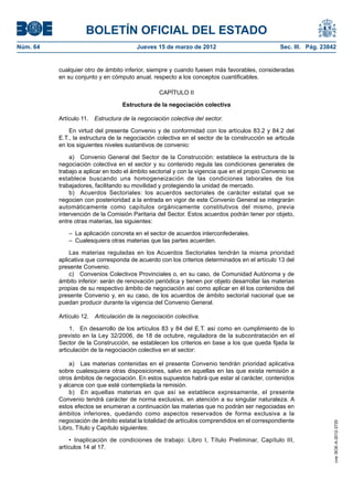 BOLETÍN OFICIAL DEL ESTADO
Núm. 64	                                 Jueves 15 de marzo de 2012	                             Sec. III. Pág. 23842


           cualquier otro de ámbito inferior, siempre y cuando fuesen más favorables, consideradas
           en su conjunto y en cómputo anual, respecto a los conceptos cuantificables.

                                                  CAPÍTULO II

                                   Estructura de la negociación colectiva

           Artículo 11.  Estructura de la negociación colectiva del sector.

               En virtud del presente Convenio y de conformidad con los artículos 83.2 y 84.2 del
           E.T., la estructura de la negociación colectiva en el sector de la construcción se articula
           en los siguientes niveles sustantivos de convenio:

               a)  Convenio General del Sector de la Construcción: establece la estructura de la
           negociación colectiva en el sector y su contenido regula las condiciones generales de
           trabajo a aplicar en todo el ámbito sectorial y con la vigencia que en el propio Convenio se
           establece buscando una homogeneización de las condiciones laborales de los
           trabajadores, facilitando su movilidad y protegiendo la unidad de mercado.
               b)  Acuerdos Sectoriales: los acuerdos sectoriales de carácter estatal que se
           negocien con posterioridad a la entrada en vigor de este Convenio General se integrarán
           automáticamente como capítulos orgánicamente constitutivos del mismo, previa
           intervención de la Comisión Paritaria del Sector. Estos acuerdos podrán tener por objeto,
           entre otras materias, las siguientes:

              –  La aplicación concreta en el sector de acuerdos interconfederales.
              –  Cualesquiera otras materias que las partes acuerden.

               Las materias reguladas en los Acuerdos Sectoriales tendrán la misma prioridad
           aplicativa que corresponda de acuerdo con los criterios determinados en el artículo 13 del
           presente Convenio.
               c)  Convenios Colectivos Provinciales o, en su caso, de Comunidad Autónoma y de
           ámbito inferior: serán de renovación periódica y tienen por objeto desarrollar las materias
           propias de su respectivo ámbito de negociación así como aplicar en él los contenidos del
           presente Convenio y, en su caso, de los acuerdos de ámbito sectorial nacional que se
           puedan producir durante la vigencia del Convenio General.

           Artículo 12.  Articulación de la negociación colectiva.

                1.  En desarrollo de los artículos 83 y 84 del E.T. así como en cumplimiento de lo
           previsto en la Ley 32/2006, de 18 de octubre, reguladora de la subcontratación en el
           Sector de la Construcción, se establecen los criterios en base a los que queda fijada la
           articulación de la negociación colectiva en el sector:

               a)  Las materias contenidas en el presente Convenio tendrán prioridad aplicativa
           sobre cualesquiera otras disposiciones, salvo en aquellas en las que exista remisión a
           otros ámbitos de negociación. En estos supuestos habrá que estar al carácter, contenidos
           y alcance con que esté contemplada la remisión.
               b)  En aquellas materias en que así se establece expresamente, el presente
           Convenio tendrá carácter de norma exclusiva, en atención a su singular naturaleza. A
           estos efectos se enumeran a continuación las materias que no podrán ser negociadas en
           ámbitos inferiores, quedando como aspectos reservados de forma exclusiva a la
           negociación de ámbito estatal la totalidad de artículos comprendidos en el correspondiente
                                                                                                                   cve: BOE-A-2012-3725




           Libro, Título y Capítulo siguientes:

                •  Inaplicación de condiciones de trabajo: Libro I, Título Preliminar, Capítulo III,
           artículos 14 al 17.
 