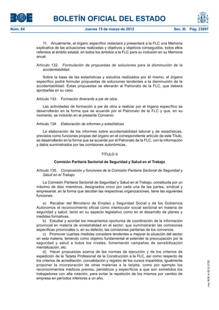BOLETÍN OFICIAL DEL ESTADO
Núm. 64	                                 Jueves 15 de marzo de 2012	                             Sec. III. Pág. 23897


               11.  Anualmente, el órgano específico redactará y presentará a la FLC una Memoria
           explicativa de las actuaciones realizadas y objetivos y objetivos conseguidos, todos ellos
           referidos al ámbito estatal, en todos los ámbitos a la FLC para su inclusión en su Memoria
           anual.

           Artículo 132.  Formulación de propuestas de soluciones para la disminución de la
               accidentabilidad.

              Sobre la base de las estadísticas y estudios realizados por él mismo, el órgano
           específico podrá formular propuestas de soluciones tendentes a la disminución de la
           accidentabilidad. Estas propuestas se elevarán al Patronato de la FLC, que deberá
           aprobarlas en su caso.

           Artículo 133.  Formación itinerante a pie de obra.

              Las actividades de formación a pie de obra a realizar por el órgano específico se
           desarrollarán en la forma que se acuerde por el Patronato de la FLC y que, en su
           momento, se incluirán en el presente Convenio.

           Artículo 134.  Elaboración de informes y estadísticas.

               La elaboración de los informes sobre accidentabilidad laboral y de estadísticas,
           previstos como funciones propias del órgano en el correspondiente artículo de este Título,
           se desarrollarán en la forma que se acuerde por el Patronato de la FLC, con la información
           y datos suministrados por las comisiones autonómicas.

                                                   TÍTULO II

                      Comisión Paritaria Sectorial de Seguridad y Salud en el Trabajo

           Artículo 135.  Composición y funciones de la Comisión Paritaria Sectorial de Seguridad y
               Salud en el Trabajo.

               La Comisión Paritaria Sectorial de Seguridad y Salud en el Trabajo, constituida por un
           máximo de diez miembros, designados cinco por cada una de las partes, sindical y
           empresarial, en la forma que decidan las respectivas organizaciones, tiene las siguientes
           funciones:

               a)  Recabar del Ministerio de Empleo y Seguridad Social y de los Gobiernos
           Autónomos el reconocimiento oficial como interlocutor social sectorial en materia de
           seguridad y salud, tanto en su aspecto legislativo como en el desarrollo de planes y
           medidas formativas.
               b)  Estudiar y acordar los mecanismos oportunos de coordinación de la información
           provincial en materia de siniestralidad en el sector, que suministrarán las comisiones
           específicas provinciales o, en su defecto, las comisiones paritarias de los convenios.
               c)  Promover cuantas medidas considere tendentes a mejorar la situación del sector
           en esta materia, teniendo como objetivo fundamental el extender la preocupación por la
           seguridad y salud a todos los niveles, fomentando campañas de sensibilización
           mentalización, etc.
               d)  Hacer propuestas acerca de las normas de ejecución y de los criterios de
           expedición de la Tarjeta Profesional de la Construcción a la FLC, así como respecto de
           los criterios de acreditación, convalidación y registro de los cursos impartidos; igualmente
                                                                                                                   cve: BOE-A-2012-3725




           proponer la incorporación de otras materias a la tarjeta, como por ejemplo los
           reconocimientos médicos previos, periódicos y específicos a que son sometidos los
           trabajadores con alta rotación, para evitar la repetición de los mismos por cambio de
           empresa en períodos inferiores a un año.
 