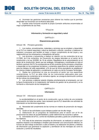 BOLETÍN OFICIAL DEL ESTADO
Núm. 64	                                   Jueves 15 de marzo de 2012	                                 Sec. III. Pág. 23898


              e)  Acometer las gestiones necesarias para obtener los medios que le permitan
           desarrollar sus funciones con la eficacia adecuada.
              f)  Cuantas otras funciones acuerde la propia Comisión atribuirse encaminadas al
           mejor cumplimiento de sus fines.

                                                      TÍTULO III

                                Información y formación en seguridad y salud

                                                     CAPÍTULO I

                                             Disposiciones generales

           Artículo 136.  Principios generales.

                1.  Los medios, procedimientos, materiales y acciones que se empleen y desarrollen
           en la FLC en materia seguridad y salud se dedicarán a difundir, coordinar y colaborar en
           métodos y procesos que faciliten el mejor y mayor cumplimiento de las Leyes y sus
           reglamentos por los empresarios y trabajadores del sector.
                2.  Las acciones y actuaciones a realizar en relación con los contenidos de la Ley
           31/1995, de 8 de noviembre, de Prevención de riesgos laborales en el sector de la
           construcción y la Ley 32/2006, de 18 de octubre, Reguladora de la subcontratación en el
           sector de la construcción, tienen que ser análogas, homogéneas y coordinadas en todo el
           territorio nacional. A la FLC le corresponde ser el hilo conductor de los principios y directrices
           a desarrollar en los programas formativos y contenidos específicos de carácter sectorial y
           para los trabajos de cada especialidad, a fin de que de forma equivalente se establezcan
           los mismos niveles de aplicación y cumplimiento en cada uno de los Consejos Territoriales.
                3.  Dadas las condiciones en que se encuentra el sector por sus específicas
           características, la FLC se debe dotar de los instrumentos adecuados para que,
           cumpliéndose los contenidos de la normativa vigente, se consiga la disminución continua
           de los índices de siniestralidad.
                4.  Las acciones a elaborar estarán dirigidas prioritariamente al empresario, por ser
           la figura fundamental en la implantación del sistema de gestión de la prevención y en la
           formación e información de los trabajadores.

                                                    CAPÍTULO II

                                                    Información

           Artículo 137.  Información sectorial.

               La accidentabilidad en el sector de la construcción, que es motivo de una constante
           preocupación de todas las partes, hace necesario que la FLC desarrolle una actividad de
           información en los términos siguientes:

               a)  Necesidad del cumplimiento de las normas en materia de prevención de riesgos
           laborales.
               b)  Incidir en las actividades cuyos trabajos puedan ser de alto riesgo.
               c)  Elaboración de un programa de estadísticas para el sector con el fin de
           proporcionar los datos de accidentabilidad y poder determinar las acciones a aplicar.
               d)  Actividades de la FLC, control de resultados parciales y grado de cumplimiento de
           los objetivos.
                                                                                                                         cve: BOE-A-2012-3725




               e)  A la vista de las anteriores campañas de información, se realizará un estudio por
           expertos respecto a la estrategia a emplear para fomentar una comunicación efectiva; en
           función de este trabajo se llevarán a cabo el diseño y la realización de planes y métodos
           de información que garanticen la captación y asimilación de los mensajes así como la
           evolución y control de resultados.
 