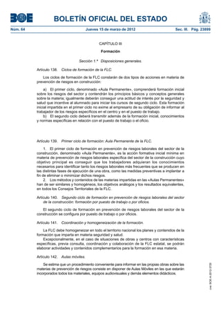 BOLETÍN OFICIAL DEL ESTADO
Núm. 64	                                   Jueves 15 de marzo de 2012	                          Sec. III. Pág. 23899


                                                  CAPÍTULO III

                                                   Formación

                                     Sección 1.ª  Disposiciones generales.

           Artículo 138.  Ciclos de formación de la FLC.

               Los ciclos de formación de la FLC constarán de dos tipos de acciones en materia de
           prevención de riesgos en construcción:

                a)  El primer ciclo, denominado «Aula Permanente», comprenderá formación inicial
           sobre los riesgos del sector y contendrán los principios básicos y conceptos generales
           sobre la materia; igualmente deberán conseguir una actitud de interés por la seguridad y
           salud que incentive al alumnado para iniciar los cursos de segundo ciclo. Esta formación
           inicial impartida en el primer ciclo no exime al empresario de su obligación de informar al
           trabajador de los riesgos específicos en el centro y en el puesto de trabajo.
                b)  El segundo ciclo deberá transmitir además de la formación inicial, conocimientos
           y normas específicas en relación con el puesto de trabajo o el oficio.




           Artículo 139.  Primer ciclo de formación: Aula Permanente de la FLC.

                1.  El primer ciclo de formación en prevención de riesgos laborales del sector de la
           construcción, denominado «Aula Permanente», es la acción formativa inicial mínima en
           materia de prevención de riesgos laborales específica del sector de la construcción cuyo
           objetivo principal es conseguir que los trabajadores adquieran los conocimientos
           necesarios para identificar tanto los riesgos laborales más frecuentes que se producen en
           las distintas fases de ejecución de una obra, como las medidas preventivas a implantar a
           fin de eliminar o minimizar dichos riesgos.
                2.  Los métodos y contenidos de las materias impartidas en las «Aulas Permanentes»
           han de ser similares y homogéneos, los objetivos análogos y los resultados equivalentes,
           en todos los Consejos Territoriales de la FLC.

           Artículo 140.  Segundo ciclo de formación en prevención de riesgos laborales del sector
               de la construcción: formación por puesto de trabajo o por oficios.

              El segundo ciclo de formación en prevención de riesgos laborales del sector de la
           construcción se configura por puesto de trabajo o por oficios.

           Artículo 141.  Coordinación y homogeneización de la formación.

               La FLC debe homogeneizar en todo el territorio nacional los planes y contenidos de la
           formación que imparta en materia seguridad y salud.
               Excepcionalmente, en el caso de situaciones de obras y centros con características
           específicas, previa consulta, coordinación y colaboración de la FLC estatal, se podrán
           elaborar actividades y contenidos complementarios para la formación en esa materia.

           Artículo 142.  Aulas móviles.

               Se estima que un procedimiento conveniente para informar en las propias obras sobre las
                                                                                                                  cve: BOE-A-2012-3725




           materias de prevención de riesgos consiste en disponer de Aulas Móviles en las que estarán
           incorporados todos los materiales, equipos audiovisuales y demás elementos didácticos.
 