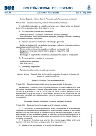 BOLETÍN OFICIAL DEL ESTADO
Núm. 64	                                Jueves 15 de marzo de 2012	                          Sec. III. Pág. 23900


                Sección Segunda.  Primer Ciclo de Formación: Aula Permanente o nivel inicial

           Artículo 143.  Contenido formativo para Aula Permanente o nivel inicial.

               El contenido formativo para el «Aula Permanente», cuyo módulo tendrá una duración
           de ocho horas, se esquematiza de la siguiente forma:

              A)  Conceptos básicos sobre seguridad y salud.

               •  El trabajo y la salud. Los riesgos profesionales. Factores de riesgo.
               •  Marco normativo básico en materia de prevención de riesgos laborales. Deberes y
           obligaciones básicas en esta materia.

              B)  Técnicas preventivas elementales sobre riesgos genéricos.

              •  Caídas a distinto nivel, manipulación de cargas, medios de protección colectiva,
           equipos de protección individual, etc.
              •  Medios auxiliares (andamios colgados, modulares, borriquetas, etc.)
              •  Equipos de trabajo (aparatos elevadores, pequeña maquinaria, etc.).
              •  Señalización.
              •  Simbología de los productos y materiales utilizados en las obras de construcción.

              C)  Primeros auxilios y medidas de emergencia.

              •  Procedimientos generales.
              •  Plan de actuación.

              D)  Derechos y obligaciones.

              •  Participación, información, consulta y propuestas.

            Sección Tercera.  Segundo Ciclo de Formación: contenidos formativos en función del
                                     puesto de trabajo o por oficios

                                Subsección Primera: Disposiciones generales

           Artículo 144.  Disposiciones generales acerca del segundo ciclo de formación.

               Se determinan a continuación los programas formativos y contenidos específicos para
           los trabajos de cada puesto o función de aquellos cursos que, como consecuencia de lo
           previsto en el artículo 10.2 de la Ley 32/2006, de 18 de octubre, Reguladora de la
           subcontratación en el sector de la construcción, que podrán ser impartidos por las
           empresas o por la FLC, bien directamente o a través de centros de formación previamente
           homologados.

                      Subsección Segunda: Contenidos formativos por puesto de trabajo

           Artículo 145.  Contenido formativo para personal directivo de empresa.

               1.  El compromiso en materia preventiva de los responsables de la empresa se
           considera imprescindible para que la estructura jerárquica tenga presente la seguridad y
           salud en todos los aspectos que se suscitan durante la ejecución de una obra, ya que sin
           su implicación se hace imposible conseguir la cultura preventiva pretendida dentro de la
                                                                                                               cve: BOE-A-2012-3725




           empresa. Así pues, se requiere una formación en materia preventiva de esta figura en la
           estructura empresarial.
               2.  El contenido formativo para gerentes de empresa, cuyo módulo tendrá una
           duración mínima de diez horas, se esquematiza de la siguiente forma:

              A)  Integración de la prevención en la gestión de la empresa.
 