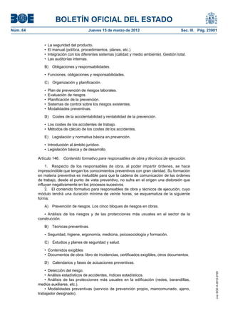 BOLETÍN OFICIAL DEL ESTADO
Núm. 64	                                Jueves 15 de marzo de 2012	                             Sec. III. Pág. 23901


              •  La seguridad del producto.
              •  El manual (política, procedimientos, planes, etc.).
              •  Integración con los diferentes sistemas (calidad y medio ambiente). Gestión total.
              •  Las auditorías internas.

              B)  Obligaciones y responsabilidades.

              •  Funciones, obligaciones y responsabilidades.

              C)  Organización y planificación.

              •  Plan de prevención de riesgos laborales.
              •  Evaluación de riesgos.
              •  Planificación de la prevención.
              •  Sistemas de control sobre los riesgos existentes.
              •  Modalidades preventivas.

              D)  Costes de la accidentabilidad y rentabilidad de la prevención.

              •  Los costes de los accidentes de trabajo.
              •  Métodos de cálculo de los costes de los accidentes.

              E)  Legislación y normativa básica en prevención.

              •  Introducción al ámbito jurídico.
              •  Legislación básica y de desarrollo.

           Artículo 146.  Contenido formativo para responsables de obra y técnicos de ejecución.

                1.  Respecto de los responsables de obra, al poder impartir órdenes, se hace
           imprescindible que tengan los conocimientos preventivos con gran claridad. Su formación
           en materia preventiva es ineludible para que la cadena de comunicación de las órdenes
           de trabajo, desde el punto de vista preventivo, no sufra en el origen una distorsión que
           influyan negativamente en los procesos sucesivos.
                2.  El contenido formativo para responsables de obra y técnicos de ejecución, cuyo
           módulo tendrá una duración mínima de veinte horas, se esquematiza de la siguiente
           forma:

              A)  Prevención de riesgos. Los cinco bloques de riesgos en obras.

              •  Análisis de los riesgos y de las protecciones más usuales en el sector de la
           construcción.

              B)  Técnicas preventivas.

              •  Seguridad, higiene, ergonomía, medicina, psicosociología y formación.

              C)  Estudios y planes de seguridad y salud.

              •  Contenidos exigibles
              •  Documentos de obra: libro de incidencias, certificados exigibles, otros documentos.

              D)  Calendarios y fases de actuaciones preventivas.

               •  Detección del riesgo.
                                                                                                                  cve: BOE-A-2012-3725




               •  Análisis estadísticos de accidentes, índices estadísticos.
               •  Análisis de las protecciones más usuales en la edificación (redes, barandillas,
           medios auxiliares, etc.).
               •  Modalidades preventivas (servicio de prevención propio, mancomunado, ajeno,
           trabajador designado).
 