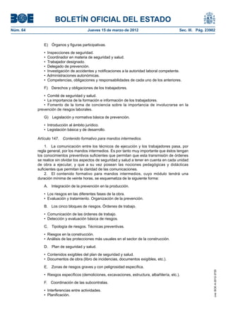 BOLETÍN OFICIAL DEL ESTADO
Núm. 64	                                 Jueves 15 de marzo de 2012	                            Sec. III. Pág. 23902


              E)  Órganos y figuras participativas.

              •  Inspecciones de seguridad.
              •  Coordinador en materia de seguridad y salud.
              •  Trabajador designado.
              •  Delegado de prevención.
              •  Investigación de accidentes y notificaciones a la autoridad laboral competente.
              •  Administraciones autonómicas.
              •  Competencias, obligaciones y responsabilidades de cada uno de los anteriores.

              F)  Derechos y obligaciones de los trabajadores.

               •  Comité de seguridad y salud.
               •  La importancia de la formación e información de los trabajadores.
               •  Fomento de la toma de conciencia sobre la importancia de involucrarse en la
           prevención de riesgos laborales.

              G)  Legislación y normativa básica de prevención.

              •  Introducción al ámbito jurídico.
              •  Legislación básica y de desarrollo.

           Artículo 147.  Contenido formativo para mandos intermedios.

               1.  La comunicación entre los técnicos de ejecución y los trabajadores pasa, por
           regla general, por los mandos intermedios. Es por tanto muy importante que éstos tengan
           los conocimientos preventivos suficientes que permitan que esta transmisión de órdenes
           se realice sin olvidar los aspectos de seguridad y salud a tener en cuenta en cada unidad
           de obra a ejecutar, y que a su vez posean las nociones pedagógicas y didácticas
           suficientes que permitan la claridad de las comunicaciones.
               2.  El contenido formativo para mandos intermedios, cuyo módulo tendrá una
           duración mínima de veinte horas, se esquematiza de la siguiente forma:

              A.  Integración de la prevención en la producción.

              •  Los riesgos en las diferentes fases de la obra.
              •  Evaluación y tratamiento. Organización de la prevención.

              B.  Los cinco bloques de riesgos. Órdenes de trabajo.

              •  Comunicación de las órdenes de trabajo.
              •  Detección y evaluación básica de riesgos.

              C.  Tipología de riesgos. Técnicas preventivas.

              •  Riesgos en la construcción.
              •  Análisis de las protecciones más usuales en el sector de la construcción.

              D.  Plan de seguridad y salud.

              •  Contenidos exigibles del plan de seguridad y salud.
              •  Documentos de obra (libro de incidencias, documentos exigibles, etc.).

              E.  Zonas de riesgos graves y con peligrosidad específica.
                                                                                                                  cve: BOE-A-2012-3725




              •  Riesgos específicos (demoliciones, excavaciones, estructura, albañilería, etc.).

              F.  Coordinación de las subcontratas.

              •  Interferencias entre actividades.
              •  Planificación.
 