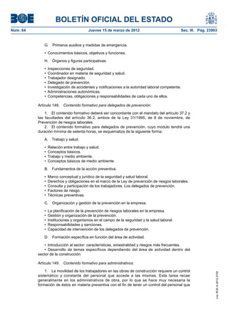 BOLETÍN OFICIAL DEL ESTADO
Núm. 64	                                Jueves 15 de marzo de 2012	                            Sec. III. Pág. 23903


              G.  Primeros auxilios y medidas de emergencia.

              •  Conocimientos básicos, objetivos y funciones.

              H.  Órganos y figuras participativas.

              •  Inspecciones de seguridad.
              •  Coordinador en materia de seguridad y salud.
              •  Trabajador designado.
              •  Delegado de prevención.
              •  Investigación de accidentes y notificaciones a la autoridad laboral competente.
              •  Administraciones autonómicas.
              •  Competencias, obligaciones y responsabilidades de cada uno de ellos.

           Artículo 148.  Contenido formativo para delegados de prevención.

               1.  El contenido formativo deberá ser concordante con el mandato del artículo 37.2 y
           las facultades del artículo 36.2, ambos de la Ley 31/1995, de 8 de noviembre, de
           Prevención de riesgos laborales.
               2.  El contenido formativo para delegados de prevención, cuyo módulo tendrá una
           duración mínima de setenta horas, se esquematiza de la siguiente forma:

              A.  Trabajo y salud.

              •  Relación entre trabajo y salud.
              •  Conceptos básicos.
              •  Trabajo y medio ambiente.
              •  Conceptos básicos de medio ambiente.

              B.  Fundamentos de la acción preventiva.

              •  Marco conceptual y jurídico de la seguridad y salud laboral.
              •  Derechos y obligaciones en el marco de la Ley de prevención de riesgos laborales.
              •  Consulta y participación de los trabajadores. Los delegados de prevención.
              •  Factores de riesgo.
              •  Técnicas preventivas.

              C.  Organización y gestión de la prevención en la empresa.

              •  La planificación de la prevención de riesgos laborales en la empresa.
              •  Gestión y organización de la prevención.
              •  Instituciones y organismos en el campo de la seguridad y la salud laboral.
              •  Responsabilidades y sanciones.
              •  Capacidad de intervención de los delegados de prevención.

              D.  Formación específica en función del área de actividad.

               •  Introducción al sector: características, siniestralidad y riesgos más frecuentes.
               •  Desarrollo de temas específicos dependiendo del área de actividad dentro del
           sector de la construcción.

           Artículo 149.  Contenido formativo para administrativos.

               1.  La movilidad de los trabajadores en las obras de construcción requiere un control
                                                                                                                 cve: BOE-A-2012-3725




           sistemático y constante del personal que accede a las mismas. Esta tarea recae
           generalmente en los administrativos de obra, por lo que se hace muy necesaria la
           formación de éstos en materia preventiva con el fin de tener un control del personal que
 