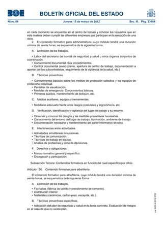 BOLETÍN OFICIAL DEL ESTADO
Núm. 64	                                 Jueves 15 de marzo de 2012	                             Sec. III. Pág. 23904


           en cada momento se encuentra en el centro de trabajo y conocer los requisitos que en
           esta materia deben cumplir las diferentes empresas que participan en la ejecución de una
           obra.
               2.  El contenido formativo para administrativos, cuyo módulo tendrá una duración
           mínima de veinte horas, se esquematiza de la siguiente forma:

              A.  Definición de los trabajos.

              •  Labor del secretario del comité de seguridad y salud u otros órganos conjuntos de
           coordinación.
              •  Conocimiento documental. Sus procedimientos.
              •  Control documental (aviso previo, apertura de centro de trabajo, documentación a
           aportar por los subcontratistas, seguimiento de la vigilancia de la salud, etc.).

              B.  Técnicas preventivas.

               •  Conocimientos básicos sobre los medios de protección colectiva y los equipos de
           protección individual.
               •  Pantallas de visualización.
               •  Medidas de emergencia. Conocimientos básicos.
               •  Primeros auxilios, mantenimiento de botiquín, etc.

              C.  Medios auxiliares, equipos y herramientas.

              •  Mobiliario adecuado frente a los riesgos posturales y ergonómicos, etc.

              D.  Verificación, identificación y vigilancia del lugar de trabajo y su entorno.

              •  Observar y conocer los riesgos y las medidas preventivas necesarias.
              •  Conocimiento del entorno del lugar de trabajo, iluminación, ambiente de trabajo.
              •  Documentación necesaria y mantenimiento del panel informativo de obra.

              E.  Interferencias entre actividades.
              •  Actividades simultáneas o sucesivas.
              •  Técnicas de comunicación.
              •  Técnicas de trabajo en equipo.
              •  Análisis de problemas y toma de decisiones.

              F.  Derechos y obligaciones.
              •  Marco normativo general y específico.
              •  Divulgación y participación.

             Subsección Tercera: Contenidos formativos en función del nivel específico por oficio

           Artículo 150.  Contenido formativo para albañilería.

               El contenido formativo para albañilería, cuyo módulo tendrá una duración mínima de
           veinte horas, se esquematiza de la siguiente forma:

              A.  Definición de los trabajos.
              •  Fachadas (fábrica de ladrillo y revestimiento de cemento).
              •  Distribución interior.
                                                                                                                   cve: BOE-A-2012-3725




              •  Materiales (cerámicos, cartón-yeso, escayola, etc.).

              B.  Técnicas preventivas específicas.
               •  Aplicación del plan de seguridad y salud en la tarea concreta. Evaluación de riesgos
           en el caso de que no exista plan.
 