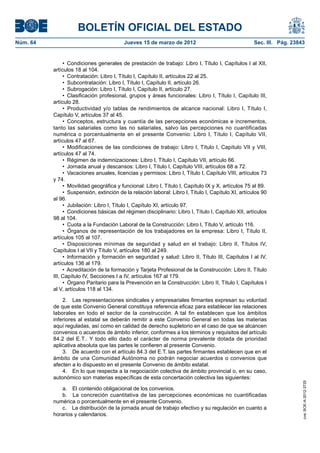 BOLETÍN OFICIAL DEL ESTADO
Núm. 64	                                   Jueves 15 de marzo de 2012	                                 Sec. III. Pág. 23843


                •  Condiciones generales de prestación de trabajo: Libro I, Título I, Capítulos I al XII,
           artículos 18 al 104.
                •  Contratación: Libro I, Título I, Capítulo II, artículos 22 al 25.
                •  Subcontratación: Libro I, Título I, Capítulo II, artículo 26.
                •  Subrogación: Libro I, Título I, Capítulo II, artículo 27.
                •  Clasificación profesional, grupos y áreas funcionales: Libro I, Título I, Capítulo III,
           artículo 28.
                •  Productividad y/o tablas de rendimientos de alcance nacional: Libro I, Título I,
           Capítulo V, artículos 37 al 45.
                •  Conceptos, estructura y cuantía de las percepciones económicas e incrementos,
           tanto las salariales como las no salariales, salvo las percepciones no cuantificadas
           numérica o porcentualmente en el presente Convenio: Libro I, Título I, Capítulo VII,
           artículos 47 al 67.
                •  Modificaciones de las condiciones de trabajo: Libro I, Título I, Capítulo VII y VIII,
           artículos 47 al 74.
                •  Régimen de indemnizaciones: Libro I, Título I, Capítulo VII, artículo 66.
                •  Jornada anual y descansos: Libro I, Título I, Capítulo VIII, artículos 68 a 72.
                •  Vacaciones anuales, licencias y permisos: Libro I, Título I, Capítulo VIII, artículos 73
           y 74.
                •  Movilidad geográfica y funcional: Libro I, Título I, Capítulo IX y X, artículos 75 al 89.
                •  Suspensión, extinción de la relación laboral: Libro I, Título I, Capítulo XI, artículos 90
           al 96.
                •  Jubilación: Libro I, Título I, Capítulo XI, artículo 97.
                •  Condiciones básicas del régimen disciplinario: Libro I, Título I, Capítulo XII, artículos
           98 al 104.
                •  Cuota a la Fundación Laboral de la Construcción: Libro I, Título V, artículo 116.
                •  Órganos de representación de los trabajadores en la empresa: Libro I, Título II,
           artículos 105 al 107.
                •  Disposiciones mínimas de seguridad y salud en el trabajo: Libro II, Títulos IV,
           Capítulos I al VII y Título V, artículos 180 al 249.
                •  Información y formación en seguridad y salud: Libro II, Título III, Capítulos I al IV,
           artículos 136 al 179.
                •  Acreditación de la formación y Tarjeta Profesional de la Construcción: Libro II, Título
           III, Capítulo IV, Secciones I a IV, artículos 167 al 179.
                •  Órgano Paritario para la Prevención en la Construcción: Libro II, Título I, Capítulos I
           al V, artículos 118 al 134.

               2.  Las representaciones sindicales y empresariales firmantes expresan su voluntad
           de que este Convenio General constituya referencia eficaz para establecer las relaciones
           laborales en todo el sector de la construcción. A tal fin establecen que los ámbitos
           inferiores al estatal se deberán remitir a este Convenio General en todas las materias
           aquí reguladas, así como en calidad de derecho supletorio en el caso de que se alcancen
           convenios o acuerdos de ámbito inferior, conformes a los términos y requisitos del artículo
           84.2 del E.T.. Y todo ello dado el carácter de norma prevalente dotada de prioridad
           aplicativa absoluta que las partes le confieren al presente Convenio.
               3.  De acuerdo con el artículo 84.3 del E.T. las partes firmantes establecen que en el
           ámbito de una Comunidad Autónoma no podrán negociar acuerdos o convenios que
           afecten a lo dispuesto en el presente Convenio de ámbito estatal.
               4.  En lo que respecta a la negociación colectiva de ámbito provincial o, en su caso,
           autonómico son materias específicas de esta concertación colectiva las siguientes:
                                                                                                                         cve: BOE-A-2012-3725




              a.  El contenido obligacional de los convenios.
              b.  La concreción cuantitativa de las percepciones económicas no cuantificadas
           numérica o porcentualmente en el presente Convenio.
              c.  La distribución de la jornada anual de trabajo efectivo y su regulación en cuanto a
           horarios y calendarios.
 