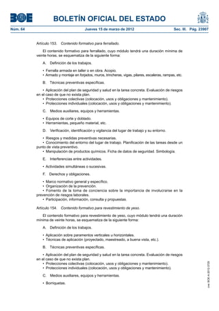 BOLETÍN OFICIAL DEL ESTADO
Núm. 64	                                 Jueves 15 de marzo de 2012	                               Sec. III. Pág. 23907


           Artículo 153.  Contenido formativo para ferrallado.

               El contenido formativo para ferrallado, cuyo módulo tendrá una duración mínima de
           veinte horas, se esquematiza de la siguiente forma:

              A.  Definición de los trabajos.

              •  Ferralla armada en taller o en obra. Acopio.
              •  Armado y montaje en forjados, muros, trincheras, vigas, pilares, escaleras, rampas, etc.

              B.  Técnicas preventivas específicas.

               •  Aplicación del plan de seguridad y salud en la tarea concreta. Evaluación de riesgos
           en el caso de que no exista plan.
               •  Protecciones colectivas (colocación, usos y obligaciones y mantenimiento).
               •  Protecciones individuales (colocación, usos y obligaciones y mantenimiento).

              C.  Medios auxiliares, equipos y herramientas.

              •  Equipos de corte y doblado.
              •  Herramientas, pequeño material, etc.

              D.  Verificación, identificación y vigilancia del lugar de trabajo y su entorno.

              •  Riesgos y medidas preventivas necesarias.
              •  Conocimiento del entorno del lugar de trabajo. Planificación de las tareas desde un
           punto de vista preventivo.
              •  Manipulación de productos químicos. Ficha de datos de seguridad. Simbología.

              E.  Interferencias entre actividades.

              •  Actividades simultáneas o sucesivas.

              F.  Derechos y obligaciones.

               •  Marco normativo general y específico.
               •  Organización de la prevención.
               •  Fomento de la toma de conciencia sobre la importancia de involucrarse en la
           prevención de riesgos laborales.
               •  Participación, información, consulta y propuestas.

           Artículo 154.  Contenido formativo para revestimiento de yeso.

              El contenido formativo para revestimiento de yeso, cuyo módulo tendrá una duración
           mínima de veinte horas, se esquematiza de la siguiente forma:

              A.  Definición de los trabajos.

              •  Aplicación sobre paramentos verticales u horizontales.
              •  Técnicas de aplicación (proyectado, maestreado, a buena vista, etc.).

              B.  Técnicas preventivas específicas.

               •  Aplicación del plan de seguridad y salud en la tarea concreta. Evaluación de riesgos
           en el caso de que no exista plan.
               •  Protecciones colectivas (colocación, usos y obligaciones y mantenimiento).
                                                                                                                     cve: BOE-A-2012-3725




               •  Protecciones individuales (colocación, usos y obligaciones y mantenimiento).

              C.  Medios auxiliares, equipos y herramientas.

              •  Borriquetas.
 