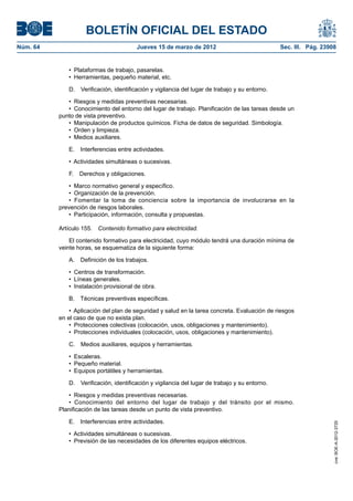BOLETÍN OFICIAL DEL ESTADO
Núm. 64	                                 Jueves 15 de marzo de 2012	                             Sec. III. Pág. 23908


              •  Plataformas de trabajo, pasarelas.
              •  Herramientas, pequeño material, etc.

              D.  Verificación, identificación y vigilancia del lugar de trabajo y su entorno.

              •  Riesgos y medidas preventivas necesarias.
              •  Conocimiento del entorno del lugar de trabajo. Planificación de las tareas desde un
           punto de vista preventivo.
              •  Manipulación de productos químicos. Ficha de datos de seguridad. Simbología.
              •  Orden y limpieza.
              •  Medios auxiliares.

              E.  Interferencias entre actividades.

              •  Actividades simultáneas o sucesivas.

              F.  Derechos y obligaciones.

               •  Marco normativo general y específico.
               •  Organización de la prevención.
               •  Fomentar la toma de conciencia sobre la importancia de involucrarse en la
           prevención de riesgos laborales.
               •  Participación, información, consulta y propuestas.

           Artículo 155.  Contenido formativo para electricidad.

               El contenido formativo para electricidad, cuyo módulo tendrá una duración mínima de
           veinte horas, se esquematiza de la siguiente forma:

              A.  Definición de los trabajos.

              •  Centros de transformación.
              •  Líneas generales.
              •  Instalación provisional de obra.

              B.  Técnicas preventivas específicas.

               •  Aplicación del plan de seguridad y salud en la tarea concreta. Evaluación de riesgos
           en el caso de que no exista plan.
               •  Protecciones colectivas (colocación, usos, obligaciones y mantenimiento).
               •  Protecciones individuales (colocación, usos, obligaciones y mantenimiento).

              C.  Medios auxiliares, equipos y herramientas.

              •  Escaleras.
              •  Pequeño material.
              •  Equipos portátiles y herramientas.

              D.  Verificación, identificación y vigilancia del lugar de trabajo y su entorno.

              •  Riesgos y medidas preventivas necesarias.
              •  Conocimiento del entorno del lugar de trabajo y del tránsito por el mismo.
           Planificación de las tareas desde un punto de vista preventivo.

              E.  Interferencias entre actividades.
                                                                                                                   cve: BOE-A-2012-3725




              •  Actividades simultáneas o sucesivas.
              •  Previsión de las necesidades de los diferentes equipos eléctricos.
 