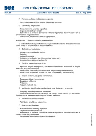 BOLETÍN OFICIAL DEL ESTADO
Núm. 64	                                 Jueves 15 de marzo de 2012	                             Sec. III. Pág. 23909


              F.  Primeros auxilios y medidas de emergencia.

              •  Conocimientos específicos básicos. Objetivos y funciones.

              G.  Derechos y obligaciones.

               •  Marco normativo general y específico.
               •  Organización de la prevención.
               •  Fomento de la toma de conciencia sobre la importancia de involucrarse en la
           prevención de riesgos laborales.
               •  Participación, información, consulta y propuestas.

           Artículo 156.  Contenido formativo para fontanería.

               El contenido formativo para fontanería, cuyo módulo tendrá una duración mínima de
           veinte horas, se esquematiza de la siguiente forma:

              A.  Definición de los trabajos.

              •  Instalaciones provisionales de obra.
              •  Bajantes.
              •  Instalación colgada.
              •  Instalaciones en locales (servicios, cocinas, baños, etc.).
              •  Urbanizaciones, pozos, arquetas, etc.

              B.  Técnicas preventivas específicas.

               •  Aplicación del plan de seguridad y salud en la tarea concreta. Evaluación de riesgos
           en el caso de que no exista plan.
               •  Protecciones colectivas (colocación, usos, obligaciones y mantenimiento).
               •  Protecciones individuales (colocación, usos, obligaciones y mantenimiento).

              C.  Medios auxiliares, equipos y herramientas.

              •  Equipos portátiles y herramientas.
              •  Equipos de soldadura.
              •  Andamios.
              •  Pequeño material, etc.

              D.  Verificación, identificación y vigilancia del lugar de trabajo y su entorno.

              •  Riesgos y medidas preventivas necesarias.
              •  Conocimiento del entorno del lugar de trabajo y del tránsito por el mismo.
           Planificación de las tareas desde un punto de vista preventivo.

              E.  Interferencias entre actividades.

              •  Actividades simultáneas o sucesivas.

              F.  Derechos y obligaciones.

               •  Marco normativo general y específico.
               •  Organización de la prevención.
               •  Fomento de la toma de conciencia sobre la importancia de involucrarse en la
           prevención de riesgos laborales.
                                                                                                                   cve: BOE-A-2012-3725




               •  Participación, información, consulta y propuestas.
 