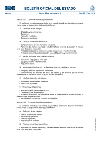 BOLETÍN OFICIAL DEL ESTADO
Núm. 64	                                   Jueves 15 de marzo de 2012	                           Sec. III. Pág. 23910


           Artículo 157.  Contenido formativo para cantería.

               El contenido formativo para cantería, cuyo módulo tendrá una duración mínima de
           veinte horas, se esquematiza de la siguiente forma:

              A.  Definición de los trabajos.

              •  Chapados y revestimientos.
              •  Escaleras.
              •  Fachadas ventiladas.
              •  Estructuras auxiliares.

              B.  Técnicas preventivas específicas.

               •  Consideraciones previas. Ambiente pulvígeno.
               •  Aplicación del plan de seguridad y salud en la tarea concreta. Evaluación de riesgos
           en el caso de que no exista plan.
               •  Protecciones colectivas (colocación, usos, obligaciones y mantenimiento).
               •  Protecciones individuales (colocación, usos, obligaciones y mantenimiento).

              C.  Medios auxiliares, equipos y herramientas.

              •  Maquinaria y equipos de corte fijos.
              •  Equipos portátiles y herramientas.
              •  Pequeño material.

              D.  Verificación, identificación y vigilancia del lugar de trabajo y su entorno.

              •  Riesgos y medidas preventivas necesarias.
              •  Conocimiento del entorno del lugar de trabajo y del tránsito por el mismo.
           Planificación de las tareas desde un punto de vista preventivo.

              E.  Interferencias entre actividades.

              •  Actividades simultáneas o sucesivas.
              •  Estructuras auxiliares.

              F.  Derechos y obligaciones.

               •  Marco normativo general y específico.
               •  Organización de la prevención.
               •  Fomento de la toma de conciencia sobre la importancia de involucrarse en la
           prevención de riesgos laborales.
               •  Participación, información, consulta y propuestas.

           Artículo 158.  Contenido formativo para pintura.

               El contenido formativo para pintura, cuyo módulo tendrá una duración mínima de
           veinte horas, se esquematiza de la siguiente forma:

              A.  Definición de los trabajos.

              •  Pintura en exterior e interior.
              •  Técnicas de aplicación.
              •  Pinturas especiales.
                                                                                                                   cve: BOE-A-2012-3725




              •  Preparación de soportes.

              B.  Técnicas preventivas específicas.

               •  Aplicación del plan de seguridad y salud en la tarea concreta. Evaluación de riesgos
           en el caso de que no exista plan.
 