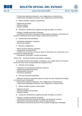BOLETÍN OFICIAL DEL ESTADO
Núm. 64	                                   Jueves 15 de marzo de 2012	                           Sec. III. Pág. 23911


              •  Protecciones colectivas (colocación, usos, obligaciones y mantenimiento).
              •  Protecciones individuales (colocación, usos, obligaciones y mantenimiento).

              C.  Medios auxiliares, equipos y herramientas.

              •  Plataformas de trabajo.
              •  Medios auxiliares.
              •  Equipos portátiles.

              D.  Verificación, identificación y vigilancia del lugar de trabajo y su entorno.

               •  Riesgos y medidas preventivas necesarias.
               •  Conocimiento del entorno del lugar de trabajo (lugares ventilados) y del tránsito por
           el mismo. Planificación de las tareas desde un punto de vista preventivo.

              E.  Interferencias entre actividades.

              •  Actividades simultáneas o sucesivas.
              •  Estructuras auxiliares.

              F.  Derechos y obligaciones.

               •  Marco normativo general y específico.
               •  Organización de la prevención.
               •  Fomento de la toma de conciencia sobre la importancia de involucrarse en la
           prevención de riesgos laborales.
               •  Participación, información, consulta y propuestas.

           Artículo 159.  Contenido formativo para solados y alicatados.

              El contenido formativo para solados y alicatados, cuyo módulo tendrá una duración
           mínima de veinte horas, se esquematiza de la siguiente forma:
              A.  Definición de los trabajos.

              •  Colocación de revestimientos exteriores e interiores.
              •  Solados de grandes dimensiones.
              •  Revestimientos continuos.
              •  Pavimentos especiales.

              B.  Técnicas preventivas específicas.

               •  Aplicación del plan de seguridad y salud en la tarea concreta. Evaluación de riesgos
           en el caso de que no exista plan.
               •  Protecciones colectivas (colocación, usos, obligaciones y mantenimiento).
               •  Protecciones individuales (colocación, usos, obligaciones y mantenimiento).

              C.  Medios auxiliares, equipos y herramientas:

              •  Máquinas de corte.
              •  Equipos portátiles y herramientas.
              •  Pequeño material.
              D.  Verificación, identificación y vigilancia del lugar de trabajo y su entorno.

              •  Riesgos y medidas preventivas necesarias.
                                                                                                                   cve: BOE-A-2012-3725




              •  Conocimiento del entorno del lugar de trabajo y del tránsito por el mismo.
              •  Planificación de las tareas desde un punto de vista preventivo.
              •  Manipulación de productos químicos. Ficha de datos de seguridad. Simbología.
 