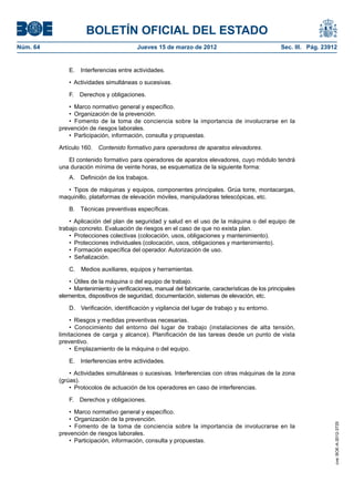 BOLETÍN OFICIAL DEL ESTADO
Núm. 64	                                  Jueves 15 de marzo de 2012	                                Sec. III. Pág. 23912


               E.  Interferencias entre actividades.

               •  Actividades simultáneas o sucesivas.

               F.  Derechos y obligaciones.

               •  Marco normativo general y específico.
               •  Organización de la prevención.
               •  Fomento de la toma de conciencia sobre la importancia de involucrarse en la
           prevención de riesgos laborales.
               •  Participación, información, consulta y propuestas.

           Artículo 160.  Contenido formativo para operadores de aparatos elevadores.

              El contenido formativo para operadores de aparatos elevadores, cuyo módulo tendrá
           una duración mínima de veinte horas, se esquematiza de la siguiente forma:
               A.  Definición de los trabajos.

              •  Tipos de máquinas y equipos, componentes principales. Grúa torre, montacargas,
           maquinillo, plataformas de elevación móviles, manipuladoras telescópicas, etc.

               B.  Técnicas preventivas específicas.

               •  Aplicación del plan de seguridad y salud en el uso de la máquina o del equipo de
           trabajo concreto. Evaluación de riesgos en el caso de que no exista plan.
               •  Protecciones colectivas (colocación, usos, obligaciones y mantenimiento).
               •  Protecciones individuales (colocación, usos, obligaciones y mantenimiento).
               •  Formación específica del operador. Autorización de uso.
               •  Señalización.

               C.  Medios auxiliares, equipos y herramientas.

               •  Útiles de la máquina o del equipo de trabajo.
               •  Mantenimiento y verificaciones, manual del fabricante, características de los principales
           elementos, dispositivos de seguridad, documentación, sistemas de elevación, etc.

               D.  Verificación, identificación y vigilancia del lugar de trabajo y su entorno.

               •  Riesgos y medidas preventivas necesarias.
               •  Conocimiento del entorno del lugar de trabajo (instalaciones de alta tensión,
           limitaciones de carga y alcance). Planificación de las tareas desde un punto de vista
           preventivo.
               •  Emplazamiento de la máquina o del equipo.

               E.  Interferencias entre actividades.

               •  Actividades simultáneas o sucesivas. Interferencias con otras máquinas de la zona
           (grúas).
               •  Protocolos de actuación de los operadores en caso de interferencias.

               F.  Derechos y obligaciones.

               •  Marco normativo general y específico.
               •  Organización de la prevención.
                                                                                                                       cve: BOE-A-2012-3725




               •  Fomento de la toma de conciencia sobre la importancia de involucrarse en la
           prevención de riesgos laborales.
               •  Participación, información, consulta y propuestas.
 