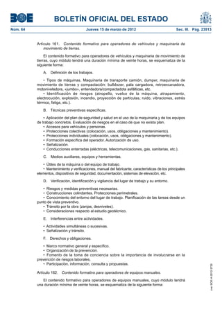 BOLETÍN OFICIAL DEL ESTADO
Núm. 64	                                  Jueves 15 de marzo de 2012	                                Sec. III. Pág. 23913


           Artículo 161.  Contenido formativo para operadores de vehículos y maquinaria de
               movimiento de tierras.

                El contenido formativo para operadores de vehículos y maquinaria de movimiento de
           tierras, cuyo módulo tendrá una duración mínima de veinte horas, se esquematiza de la
           siguiente forma:

               A.  Definición de los trabajos.

               •  Tipos de máquinas. Maquinaria de transporte camión, dumper, maquinaria de
           movimiento de tierras y compactación: bulldozer, pala cargadora, retroexcavadora,
           motoniveladora, «jumbo», entendedora/compactadota asfálticas, etc.
               •  Identificación de riesgos (atropello, vuelco de la máquina, atrapamiento,
           electrocución, explosión, incendio, proyección de partículas, ruido, vibraciones, estrés
           térmico, fatiga, etc.).

               B.  Técnicas preventivas específicas.

               •  Aplicación del plan de seguridad y salud en el uso de la maquinaria y de los equipos
           de trabajo concretos. Evaluación de riesgos en el caso de que no exista plan.
               •  Accesos para vehículos y personas.
               •  Protecciones colectivas (colocación, usos, obligaciones y mantenimiento).
               •  Protecciones individuales (colocación, usos, obligaciones y mantenimiento).
               •  Formación específica del operador. Autorización de uso.
               •  Señalización.
               •  Conducciones enterradas (eléctricas, telecomunicaciones, gas, sanitarias, etc.).

               C.  Medios auxiliares, equipos y herramientas.

               •  Útiles de la máquina o del equipo de trabajo.
               •  Mantenimiento y verificaciones, manual del fabricante, características de los principales
           elementos, dispositivos de seguridad, documentación, sistemas de elevación, etc.

               D.  Verificación, identificación y vigilancia del lugar de trabajo y su entorno.

              •  Riesgos y medidas preventivas necesarias.
              •  Construcciones colindantes. Protecciones perimetrales.
              •  Conocimiento del entorno del lugar de trabajo. Planificación de las tareas desde un
           punto de vista preventivo.
              •  Tránsito por la obra (zanjas, desniveles).
              •  Consideraciones respecto al estudio geotécnico.

               E.  Interferencias entre actividades.

               •  Actividades simultáneas o sucesivas.
               •  Señalización y tránsito.

               F.  Derechos y obligaciones.

               •  Marco normativo general y específico.
               •  Organización de la prevención.
               •  Fomento de la toma de conciencia sobre la importancia de involucrarse en la
           prevención de riesgos laborales.
               •  Participación, información, consulta y propuestas.
                                                                                                                       cve: BOE-A-2012-3725




           Artículo 162.  Contenido formativo para operadores de equipos manuales.

              El contenido formativo para operadores de equipos manuales, cuyo módulo tendrá
           una duración mínima de veinte horas, se esquematiza de la siguiente forma:
 
