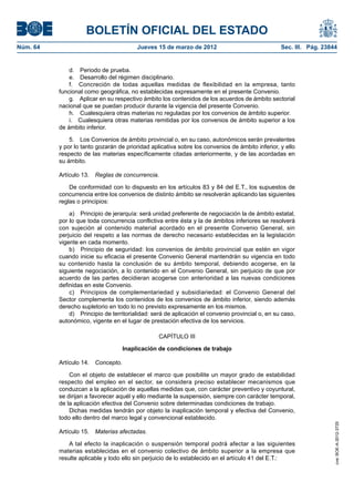 BOLETÍN OFICIAL DEL ESTADO
Núm. 64	                                  Jueves 15 de marzo de 2012	                              Sec. III. Pág. 23844


               d.  Periodo de prueba.
               e.  Desarrollo del régimen disciplinario.
               f.  Concreción de todas aquellas medidas de flexibilidad en la empresa, tanto
           funcional como geográfica, no establecidas expresamente en el presente Convenio.
               g.  Aplicar en su respectivo ámbito los contenidos de los acuerdos de ámbito sectorial
           nacional que se puedan producir durante la vigencia del presente Convenio.
               h.  Cualesquiera otras materias no reguladas por los convenios de ámbito superior.
               i.  Cualesquiera otras materias remitidas por los convenios de ámbito superior a los
           de ámbito inferior.

               5.  Los Convenios de ámbito provincial o, en su caso, autonómicos serán prevalentes
           y por lo tanto gozarán de prioridad aplicativa sobre los convenios de ámbito inferior, y ello
           respecto de las materias específicamente citadas anteriormente, y de las acordadas en
           su ámbito.

           Artículo 13.  Reglas de concurrencia.

               De conformidad con lo dispuesto en los artículos 83 y 84 del E.T., los supuestos de
           concurrencia entre los convenios de distinto ámbito se resolverán aplicando las siguientes
           reglas o principios:

               a)  Principio de jerarquía: será unidad preferente de negociación la de ámbito estatal,
           por lo que toda concurrencia conflictiva entre ésta y la de ámbitos inferiores se resolverá
           con sujeción al contenido material acordado en el presente Convenio General, sin
           perjuicio del respeto a las normas de derecho necesario establecidas en la legislación
           vigente en cada momento.
               b)  Principio de seguridad: los convenios de ámbito provincial que estén en vigor
           cuando inicie su eficacia el presente Convenio General mantendrán su vigencia en todo
           su contenido hasta la conclusión de su ámbito temporal, debiendo acogerse, en la
           siguiente negociación, a lo contenido en el Convenio General, sin perjuicio de que por
           acuerdo de las partes decidieran acogerse con anterioridad a las nuevas condiciones
           definidas en este Convenio.
               c)  Principios de complementariedad y subsidiariedad: el Convenio General del
           Sector complementa los contenidos de los convenios de ámbito inferior, siendo además
           derecho supletorio en todo lo no previsto expresamente en los mismos.
               d)  Principio de territorialidad: será de aplicación el convenio provincial o, en su caso,
           autonómico, vigente en el lugar de prestación efectiva de los servicios.

                                                  CAPÍTULO III

                                     Inaplicación de condiciones de trabajo

           Artículo 14.  Concepto.

               Con el objeto de establecer el marco que posibilite un mayor grado de estabilidad
           respecto del empleo en el sector, se considera preciso establecer mecanismos que
           conduzcan a la aplicación de aquellas medidas que, con carácter preventivo y coyuntural,
           se dirijan a favorecer aquél y ello mediante la suspensión, siempre con carácter temporal,
           de la aplicación efectiva del Convenio sobre determinadas condiciones de trabajo.
               Dichas medidas tendrán por objeto la inaplicación temporal y efectiva del Convenio,
           todo ello dentro del marco legal y convencional establecido.
                                                                                                                     cve: BOE-A-2012-3725




           Artículo 15.  Materias afectadas.

               A tal efecto la inaplicación o suspensión temporal podrá afectar a las siguientes
           materias establecidas en el convenio colectivo de ámbito superior a la empresa que
           resulte aplicable y todo ello sin perjuicio de lo establecido en el artículo 41 del E.T.:
 
