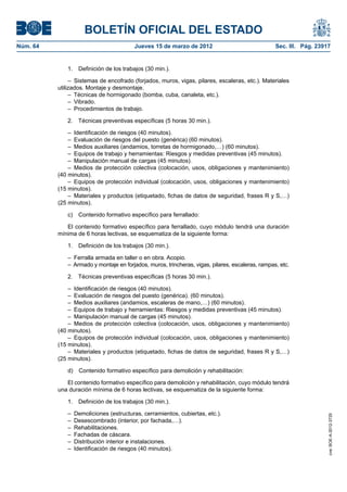 BOLETÍN OFICIAL DEL ESTADO
Núm. 64	                                 Jueves 15 de marzo de 2012	                               Sec. III. Pág. 23917


              1.  Definición de los trabajos (30 min.).

                –  Sistemas de encofrado (forjados, muros, vigas, pilares, escaleras, etc.). Materiales
           utilizados. Montaje y desmontaje.
                –  Técnicas de hormigonado (bomba, cuba, canaleta, etc.).
                – Vibrado.
                –  Procedimientos de trabajo.

              2.  Técnicas preventivas específicas (5 horas 30 min.).

               –  Identificación de riesgos (40 minutos).
               –  Evaluación de riesgos del puesto (genérica) (60 minutos).
               –  Medios auxiliares (andamios, torretas de hormigonado,…) (60 minutos).
               –  Equipos de trabajo y herramientas: Riesgos y medidas preventivas (45 minutos).
               –  Manipulación manual de cargas (45 minutos).
               –  Medios de protección colectiva (colocación, usos, obligaciones y mantenimiento)
           (40 minutos).
               –  Equipos de protección individual (colocación, usos, obligaciones y mantenimiento)
           (15 minutos).
               –  Materiales y productos (etiquetado, fichas de datos de seguridad, frases R y S,…)
           (25 minutos).

              c)  Contenido formativo específico para ferrallado:

              El contenido formativo específico para ferrallado, cuyo módulo tendrá una duración
           mínima de 6 horas lectivas, se esquematiza de la siguiente forma:

              1.  Definición de los trabajos (30 min.).

              –  Ferralla armada en taller o en obra. Acopio.
              –  Armado y montaje en forjados, muros, trincheras, vigas, pilares, escaleras, rampas, etc.

              2.  Técnicas preventivas específicas (5 horas 30 min.).

               –  Identificación de riesgos (40 minutos).
               –  Evaluación de riesgos del puesto (genérica). (60 minutos).
               –  Medios auxiliares (andamios, escaleras de mano,…) (60 minutos).
               –  Equipos de trabajo y herramientas: Riesgos y medidas preventivas (45 minutos).
               –  Manipulación manual de cargas (45 minutos).
               –  Medios de protección colectiva (colocación, usos, obligaciones y mantenimiento)
           (40 minutos).
               –  Equipos de protección individual (colocación, usos, obligaciones y mantenimiento)
           (15 minutos).
               –  Materiales y productos (etiquetado, fichas de datos de seguridad, frases R y S,…)
           (25 minutos).

              d)  Contenido formativo específico para demolición y rehabilitación:

              El contenido formativo específico para demolición y rehabilitación, cuyo módulo tendrá
           una duración mínima de 6 horas lectivas, se esquematiza de la siguiente forma:

              1.  Definición de los trabajos (30 min.).

              –  Demoliciones (estructuras, cerramientos, cubiertas, etc.).
                                                                                                                     cve: BOE-A-2012-3725




              –  Desescombrado (interior, por fachada,…).
              – Rehabilitaciones.
              –  Fachadas de cáscara.
              –  Distribución interior e instalaciones.
              –  Identificación de riesgos (40 minutos).
 