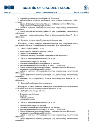 BOLETÍN OFICIAL DEL ESTADO
Núm. 64	                                Jueves 15 de marzo de 2012	                          Sec. III. Pág. 23918


               –  Evaluación de riesgos del puesto (genérica) (60 minutos).
               –  Medios auxiliares (andamios, escaleras de mano, tolvas de desescombro,…) (60
           minutos).
               –  Equipos de trabajo y herramientas: Riesgos y medidas preventivas (45 minutos).
               –  Manipulación manual de cargas (45 minutos).
               –  Medios de protección colectiva (colocación, usos, obligaciones y mantenimiento)
           (40 minutos).
               –  Equipos de protección individual (colocación, usos, obligaciones y mantenimiento)
           (15 minutos).
               –  Materiales y productos (etiquetado, fichas de datos de seguridad, frases R y S,…)
           (25 minutos).

              e)  Contenido formativo específico para revestimiento de yeso:

              El contenido formativo específico para revestimiento de yeso, cuyo módulo tendrá
           una duración mínima de 6 horas lectivas, se esquematiza de la siguiente forma:

              1.  Definición de los trabajos (30 min.)

              –  Aplicación sobre paramento horizontal y vertical.
              –  Fabricación de la pasta de yeso.
              –  Técnicas de aplicación (proyectado, maestreado, a buena vista, etc.).

              2.  Técnicas preventivas específicas (5 horas 30 min.).

               –  Identificación de riesgos (40 minutos).
               –  Evaluación de riesgos del puesto (genérica) (60 minutos).
               –  Medios auxiliares (andamios, escaleras de mano,…) (60 minutos).
               –  Equipos de trabajo y herramientas: Riesgos y medidas preventivas (45 minutos).
               –  Manipulación manual de cargas (45 minutos).
               –  Medios de protección colectiva (colocación, usos, obligaciones y mantenimiento)
           (40 minutos).
               –  Equipos de protección individual (colocación, usos, obligaciones y mantenimiento)
           (15 minutos).
               –  Materiales y productos (etiquetado, fichas de datos de seguridad, frases R y S,…)
           (25 minutos).
              f)  Contenido formativo específico para cantería:

              El contenido formativo específico para cantería, cuyo módulo tendrá una duración
           mínima de 6 horas lectivas, se esquematiza de la siguiente forma:
              1.  Definición de los trabajos (30 min.).

              –  Chapados y revestimientos.
              – Escaleras.
              –  Fachadas ventiladas.
              –  Estructuras auxiliares.
              2.  Técnicas preventivas específicas (5 horas 30 min.).

               –  Identificación de riesgos (40 minutos).
               –  Evaluación de riesgos del puesto (genérica). (60 minutos).
               –  Medios auxiliares (andamios, escaleras de mano,…) (60 minutos).
                                                                                                               cve: BOE-A-2012-3725




               –  Equipos de trabajo y herramientas: Riesgos y medidas preventivas (45 minutos).
               –  Manipulación manual de cargas (45 minutos).
               –  Medios de protección colectiva (colocación, usos, obligaciones y mantenimiento)
           (40 minutos).
               –  Equipos de protección individual (colocación, usos, obligaciones y mantenimiento)
           (15 minutos).
 