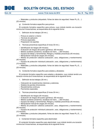 BOLETÍN OFICIAL DEL ESTADO
Núm. 64	                                  Jueves 15 de marzo de 2012	                        Sec. III. Pág. 23919


               –  Materiales y productos (etiquetado, fichas de datos de seguridad, frases R y S,…)
           (25 minutos).
              g)  Contenido formativo específico para pintura:
              El contenido formativo específico para pintura, cuyo módulo tendrá una duración
           mínima de 6 horas lectivas, se esquematiza de la siguiente forma:

              1.  Definición de los trabajos (30 min.).

              –  Pintura en exterior e interior.
              –  Técnicas de aplicación.
              –  Pinturas especiales.
              –  Preparación de soportes.
              2.  Técnicas preventivas específicas (5 horas 30 min.).
               –  Identificación de riesgos (40 minutos).
               –  Evaluación de riesgos del puesto (genérica). (60 minutos).
               –  Medios auxiliares (andamios, escaleras de mano,…) (60 minutos).
               –  Equipos de trabajo y herramientas: Riesgos y medidas preventivas (45 minutos).
               –  Manipulación manual de cargas (45 minutos).
               –  Medios de protección colectiva (colocación, usos, obligaciones y mantenimiento)
           (40 minutos).
               –  Equipos de protección individual (colocación, usos, obligaciones y mantenimiento)
           (15 minutos).
               –  Materiales y productos (etiquetado, fichas de datos de seguridad, frases R y S,…)
           (25 minutos).

              h)  Contenido formativo específico para solados y alicatados:

              El contenido formativo específico para solados y alicatados, cuyo módulo tendrá una
           duración mínima de 6 horas lectivas, se esquematiza de la siguiente forma:

              1.  Definición de los trabajos (30 min.).

              –  Colocación de revestimientos interiores y exteriores.
              –  Solados de grandes dimensiones.
              –  Revestimientos continuos.
              –  Pavimentos especiales.

              2.  Técnicas preventivas específicas (5 horas 30 min.).

               –  Identificación de riesgos (40 minutos).
               –  Evaluación de riesgos del puesto (genérica). (60 minutos).
               –  Medios auxiliares (andamios, escaleras de mano,…) (60 minutos).
               –  Equipos de trabajo y herramientas: Riesgos y medidas preventivas (45 minutos).
               –  Manipulación manual de cargas (45 minutos).
               –  Medios de protección colectiva (colocación, usos, obligaciones y mantenimiento)
           (40 minutos).
               –  Equipos de protección individual (colocación, usos, obligaciones y mantenimiento)
           (15 minutos).
               –  Materiales y productos (etiquetado, fichas de datos de seguridad, frases R y S,…)
           (25 minutos).
                                                                                                               cve: BOE-A-2012-3725




              i)  Contenido formativo específico para electricidad:

              El contenido formativo específico para electricidad, cuyo módulo tendrá una duración
           mínima de 6 horas lectivas, se esquematiza de la siguiente forma:
 
