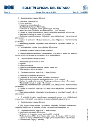 BOLETÍN OFICIAL DEL ESTADO
Núm. 64	                                Jueves 15 de marzo de 2012	                            Sec. III. Pág. 23920


              1.  Definición de los trabajos (30 min.).

               –  Centros de transformación.
               –  Líneas generales.
               –  Instalación provisional de obra.
               –  Identificación de riesgos (40 minutos).
               –  Evaluación de riesgos del puesto (genérica) (60 minutos).
               –  Medios auxiliares (andamios, escaleras de mano,…) (60 minutos).
               –  Equipos de trabajo y herramientas: Riesgos y medidas preventivas (45 minutos).
               –  Manipulación manual de cargas (25 minutos).
               –  Medios de protección colectiva (colocación, usos, obligaciones y mantenimiento)
           (40 minutos).
               –  Equipos de protección individual (colocación, usos, obligaciones y mantenimiento)
           (15 minutos).
               –  Materiales y productos (etiquetado, fichas de datos de seguridad, frases R y S,…)
           (25 minutos).
               –  Primeros auxilios frente al riesgo eléctrico (20 minutos).

              j)  Contenido formativo específico para fontanería:

              El contenido formativo específico para fontanería, cuyo módulo tendrá una duración
           mínima de 6 horas lectivas, se esquematiza de la siguiente forma:

              1.  Definición de los trabajos (30 min.).

              –  Instalaciones provisionales de obra.
              – Bajantes.
              –  Instalación colgada
              –  Instalaciones en locales (servicios, cocinas, baños, etc.)
              –  Urbanizaciones, pozos, arquetas,…

              2.  Técnicas preventivas específicas (5 horas 30 min.).

               –  Identificación de riesgos (40 minutos).
               –  Evaluación de riesgos del puesto (genérica). (60 minutos).
               –  Medios auxiliares (andamios, escaleras de mano,…) (60 minutos).
               –  Equipos de trabajo y herramientas: Riesgos y medidas preventivas (45 minutos).
               –  Manipulación manual de cargas (45 minutos).
               –  Medios de protección colectiva (colocación, usos, obligaciones y mantenimiento)
           (40 minutos).
               –  Equipos de protección individual (colocación, usos, obligaciones y mantenimiento)
           (15 minutos).
               –  Materiales y productos (etiquetado, fichas de datos de seguridad, frases R y S,…)
           (25 minutos).

              k)  El contenido formativo específico para aparatos elevadores, cuyo módulo tendrá
           una duración mínima de 6 horas lectivas, se esquematiza de la siguiente forma:

              1.  Definición de los trabajos (30 min.)

              –  Tipos de máquinas y equipos, componentes principales. Grúa torre, montacargas,
           maquinillo, plataformas de elevación móviles, manipuladoras telescópicas, etc.
                                                                                                                 cve: BOE-A-2012-3725




              2.  Técnicas preventivas específicas (5 horas 30 min.).
              –  Identificación de riesgos (40 minutos).
              –  Evaluación de riesgos del puesto (genérica) (60 minutos).
              –  Medios auxiliares (Útiles de la máquina o del equipo de trabajo.,…) (50 minutos).
              –  Equipos de trabajo y herramientas: Riesgos y medidas preventivas (35 minutos).
              –  Estrobado de la carga (15 minutos).
 
