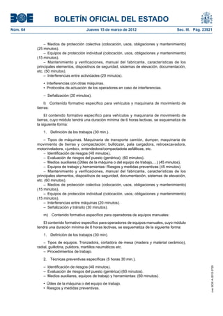 BOLETÍN OFICIAL DEL ESTADO
Núm. 64	                                Jueves 15 de marzo de 2012	                          Sec. III. Pág. 23921


               –  Medios de protección colectiva (colocación, usos, obligaciones y mantenimiento)
           (25 minutos).
               –  Equipos de protección individual (colocación, usos, obligaciones y mantenimiento)
           (15 minutos).
               – Mantenimiento y verificaciones, manual del fabricante, características de los
           principales elementos, dispositivos de seguridad, sistemas de elevación, documentación,
           etc. (50 minutos).
               –  Interferencias entre actividades (20 minutos).

              •  Interferencias con otras máquinas.
              •  Protocolos de actuación de los operadores en caso de interferencias.

              –  Señalización (20 minutos).

                l)  Contenido formativo específico para vehículos y maquinaria de movimiento de
           tierras:

                El contenido formativo específico para vehículos y maquinaria de movimiento de
           tierras, cuyo módulo tendrá una duración mínima de 6 horas lectivas, se esquematiza de
           la siguiente forma:

              1.  Definición de los trabajos (30 min.).

               – Tipos de máquinas. Maquinaria de transporte camión, dumper, maquinaria de
           movimiento de tierras y compactación: bulldozer, pala cargadora, retroexcavadora,
           motoniveladora, «jumbo», entendedora/compactadota asfálticas, etc.
               –  Identificación de riesgos (40 minutos).
               –  Evaluación de riesgos del puesto (genérica). (60 minutos).
               –  Medios auxiliares (Útiles de la máquina o del equipo de trabajo,…) (45 minutos).
               –  Equipos de trabajo y herramientas: Riesgos y medidas preventivas (45 minutos).
               – Mantenimiento y verificaciones, manual del fabricante, características de los
           principales elementos, dispositivos de seguridad, documentación, sistemas de elevación,
           etc. (60 minutos).
               –  Medios de protección colectiva (colocación, usos, obligaciones y mantenimiento)
           (15 minutos).
               –  Equipos de protección individual (colocación, usos, obligaciones y mantenimiento)
           (15 minutos).
               –  Interferencias entre máquinas (20 minutos).
               –  Señalización y tránsito (30 minutos).

              m)  Contenido formativo específico para operadores de equipos manuales:

               El contenido formativo específico para operadores de equipos manuales, cuyo módulo
           tendrá una duración mínima de 6 horas lectivas, se esquematiza de la siguiente forma:

              1.  Definición de los trabajos (30 min).

               –  Tipos de equipos. Tronzadora, cortadora de mesa (madera y material cerámico),
           radial, guillotina, pulidora, martillos neumáticos etc.
               –  Procedimientos de trabajo.

              2.  Técnicas preventivas específicas (5 horas 30 min.).

              –  Identificación de riesgos (40 minutos).
                                                                                                               cve: BOE-A-2012-3725




              –  Evaluación de riesgos del puesto (genérica) (60 minutos).
              –  Medios auxiliares, equipos de trabajo y herramientas: (60 minutos).

              •  Útiles de la máquina o del equipo de trabajo.
              •  Riesgos y medidas preventivas.
 