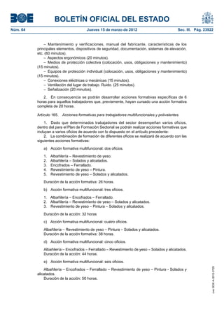 BOLETÍN OFICIAL DEL ESTADO
Núm. 64	                                Jueves 15 de marzo de 2012	                            Sec. III. Pág. 23922


               – Mantenimiento y verificaciones, manual del fabricante, características de los
           principales elementos, dispositivos de seguridad, documentación, sistemas de elevación,
           etc. (60 minutos).
               –  Aspectos ergonómicos (20 minutos).
               –  Medios de protección colectiva (colocación, usos, obligaciones y mantenimiento)
           (15 minutos).
               –  Equipos de protección individual (colocación, usos, obligaciones y mantenimiento)
           (15 minutos).
               –  Conexiones eléctricas o mecánicas (15 minutos).
               –  Ventilación del lugar de trabajo. Ruido. (25 minutos).
               –  Señalización (20 minutos).

              2.  En consecuencia se podrán desarrollar acciones formativas específicas de 6
           horas para aquellos trabajadores que, previamente, hayan cursado una acción formativa
           completa de 20 horas.

           Artículo 165.  Acciones formativas para trabajadores multifuncionales y polivalentes.

               1.  Dado que determinados trabajadores del sector desempeñan varios oficios,
           dentro del para el Plan de Formación Sectorial se podrán realizar acciones formativas que
           incluyan a varios oficios de acuerdo con lo dispuesto en el artículo precedente:
               2.  La combinación de formación de diferentes oficios se realizará de acuerdo con las
           siguientes acciones formativas:

              a)  Acción formativa multifuncional: dos oficios.

              1.    Albañilería – Revestimiento de yeso.
              2.    Albañilería – Solados y alicatados.
              3.    Encofrados – Ferrallado.
              4.    Revestimiento de yeso – Pintura.
              5.    Revestimiento de yeso – Solados y alicatados.

              Duración de la acción formativa: 26 horas.

              b)  Acción formativa multifuncional: tres oficios.

              1.  Albañilería – Encofrados – Ferrallado.
              2.  Albañilería – Revestimiento de yeso – Solados y alicatados.
              3.  Revestimiento de yeso – Pintura – Solados y alicatados.

              Duración de la acción: 32 horas

              c)  Acción formativa multifuncional: cuatro oficios.

              Albañilería – Revestimiento de yeso – Pintura – Solados y alicatados.
              Duración de la acción formativa: 38 horas.

              d)  Acción formativa multifuncional: cinco oficios.

              Albañilería – Encofrados – Ferrallado – Revestimiento de yeso – Solados y alicatados.
              Duración de la acción: 44 horas.

              e)  Acción formativa multifuncional: seis oficios.
                                                                                                                 cve: BOE-A-2012-3725




               Albañilería – Encofrados – Ferrallado – Revestimiento de yeso – Pintura - Solados y
           alicatados.
               Duración de la acción: 50 horas.
 
