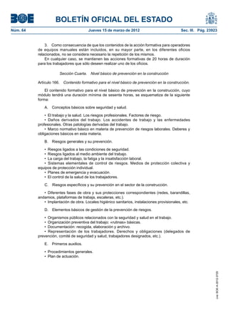 BOLETÍN OFICIAL DEL ESTADO
Núm. 64	                                 Jueves 15 de marzo de 2012	                            Sec. III. Pág. 23923


               3.  Como consecuencia de que los contenidos de la acción formativa para operadores
           de equipos manuales están incluidos, en su mayor parte, en los diferentes oficios
           relacionados, no se considera necesario la repetición de los mismos.
               En cualquier caso, se mantienen las acciones formativas de 20 horas de duración
           para los trabajadores que sólo deseen realizar uno de los oficios.

                       Sección Cuarta.  Nivel básico de prevención en la construcción

           Artículo 166.  Contenido formativo para el nivel básico de prevención en la construcción.

               El contenido formativo para el nivel básico de prevención en la construcción, cuyo
           módulo tendrá una duración mínima de sesenta horas, se esquematiza de la siguiente
           forma:

              A.  Conceptos básicos sobre seguridad y salud.

               •  El trabajo y la salud. Los riesgos profesionales. Factores de riesgo.
               •  Daños derivados del trabajo. Los accidentes de trabajo y las enfermedades
           profesionales. Otras patologías derivadas del trabajo.
               •  Marco normativo básico en materia de prevención de riesgos laborales. Deberes y
           obligaciones básicos en esta materia.

              B.  Riesgos generales y su prevención.

              •  Riesgos ligados a las condiciones de seguridad.
              •  Riesgos ligados al medio ambiente del trabajo.
              •  La carga del trabajo, la fatiga y la insatisfacción laboral.
              •  Sistemas elementales de control de riesgos. Medios de protección colectiva y
           equipos de protección individual.
              •  Planes de emergencia y evacuación.
              •  El control de la salud de los trabajadores.

              C.  Riesgos específicos y su prevención en el sector de la construcción.

              •  Diferentes fases de obra y sus protecciones correspondientes (redes, barandillas,
           andamios, plataformas de trabaja, escaleras, etc.).
              •  Implantación de obra. Locales higiénico sanitarios, instalaciones provisionales, etc.

              D.  Elementos básicos de gestión de la prevención de riesgos.

               •  Organismos públicos relacionados con la seguridad y salud en el trabajo.
               •  Organización preventiva del trabajo: «rutinas» básicas.
               •  Documentación: recogida, elaboración y archivo.
               •  Representación de los trabajadores. Derechos y obligaciones (delegados de
           prevención, comité de seguridad y salud, trabajadores designados, etc.).

              E.  Primeros auxilios.

              •  Procedimientos generales.
              •  Plan de actuación.
                                                                                                                  cve: BOE-A-2012-3725
 