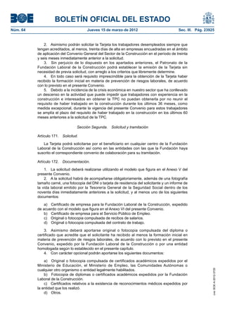 BOLETÍN OFICIAL DEL ESTADO
Núm. 64	                                 Jueves 15 de marzo de 2012	                            Sec. III. Pág. 23925


               2.  Asimismo podrán solicitar la Tarjeta los trabajadores desempleados siempre que
           tengan acreditados, al menos, treinta días de alta en empresas encuadradas en el ámbito
           de aplicación del Convenio General del Sector de la Construcción en el período de treinta
           y seis meses inmediatamente anterior a la solicitud.
               3.  Sin perjuicio de lo dispuesto en los apartados anteriores, el Patronato de la
           Fundación Laboral de la Construcción podrá establecer la emisión de la Tarjeta sin
           necesidad de previa solicitud, con arreglo a los criterios que libremente determine.
               4.  En todo caso será requisito imprescindible para la obtención de la Tarjeta haber
           recibido la formación inicial en materia de prevención de riesgos laborales, de acuerdo
           con lo previsto en el presente Convenio.
               5.  Debido a la incidencia de la crisis económica en nuestro sector que ha conllevado
           un descenso en la actividad que puede impedir que trabajadores con experiencia en la
           construcción e interesados en obtener la TPC no puedan obtenerla por no reunir el
           requisito de haber trabajado en la construcción durante los últimos 36 meses, como
           medida excepcional, durante la vigencia del presente Convenio para estos trabajadores
           se amplía el plazo del requisito de haber trabajado en la construcción en los últimos 60
           meses anteriores a la solicitud de la TPC.

                                   Sección Segunda.  Solicitud y tramitación

           Artículo 171.  Solicitud.

              La Tarjeta podrá solicitarse por el beneficiario en cualquier centro de la Fundación
           Laboral de la Construcción así como en las entidades con las que la Fundación haya
           suscrito el correspondiente convenio de colaboración para su tramitación.

           Artículo 172.  Documentación.

               1.  La solicitud deberá realizarse utilizando el modelo que figura en el Anexo V del
           presente Convenio.
               2.  A la solicitud habrá de acompañarse obligatoriamente, además de una fotografía
           tamaño carné, una fotocopia del DNI o tarjeta de residencia del solicitante y un informe de
           la vida laboral emitido por la Tesorería General de la Seguridad Social dentro de los
           noventa días inmediatamente anteriores a la solicitud, y al menos uno de los siguientes
           documentos:

               a)  Certificado de empresa para la Fundación Laboral de la Construcción, expedido
           de acuerdo con el modelo que figura en el Anexo VI del presente Convenio.
               b)  Certificado de empresa para el Servicio Público de Empleo.
               c)  Original o fotocopia compulsada de recibos de salarios.
               d)  Original o fotocopia compulsada del contrato de trabajo.

               3.  Asimismo deberá aportarse original o fotocopia compulsada del diploma o
           certificado que acredite que el solicitante ha recibido al menos la formación inicial en
           materia de prevención de riesgos laborales, de acuerdo con lo previsto en el presente
           Convenio, expedido por la Fundación Laboral de la Construcción o por una entidad
           homologada según lo establecido en el presente capítulo.
               4.  Con carácter opcional podrán aportarse los siguientes documentos:

               a)  Original o fotocopia compulsada de certificados académicos expedidos por el
           Ministerio de Educación, el Ministerio de Empleo, las Comunidades Autónomas o
           cualquier otro organismo o entidad legalmente habilitados.
                                                                                                                  cve: BOE-A-2012-3725




               b)  Fotocopia de diplomas o certificados académicos expedidos por la Fundación
           Laboral de la Construcción.
               c)  Certificados relativos a la existencia de reconocimientos médicos expedidos por
           la entidad que los realizó.
               d) Otros.
 