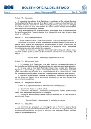 BOLETÍN OFICIAL DEL ESTADO
Núm. 64	                                  Jueves 15 de marzo de 2012	                              Sec. III. Pág. 23926


           Artículo 173.  Resolución.

               El expediente de solicitud de la Tarjeta será resuelto por el Gerente del Consejo
           Territorial de la Fundación Laboral de la Construcción correspondiente al domicilio del
           trabajador solicitante. La resolución del expediente y la entrega, en su caso, de la Tarjeta
           a su titular se producirá en el plazo máximo de un mes contado desde que el solicitante
           haya aportado la documentación necesaria.
               Frente a la resolución del expediente cabrá reclamación ante el correspondiente
           Consejo Territorial de la Fundación Laboral de la Construcción en el plazo de quince días
           desde su notificación.

           Artículo 174.  Caducidad y renovación.

                La Tarjeta Profesional de la Construcción caducará a los cinco años de su emisión.
                Transcurrido dicho plazo, el titular podrá renovar su tarjeta siempre que acredite, al
           menos, treinta días de alta en empresas encuadradas en el ámbito de aplicación del
           Convenio General del Sector de la Construcción en el periodo de treinta y seis meses
           inmediatamente anterior a la solicitud de renovación.
                La solicitud de renovación se regirá por el mismo procedimiento que la solicitud inicial,
           debiendo el titular aportar, al menos, la documentación prevista en los apartados 1 y 2 del
           artículo 172.

                             Sección Tercera.  Derechos y obligaciones del titular

           Artículo 175.  Derechos del titular.

               1.  La posesión de la Tarjeta dará lugar a los derechos que se establezcan en el
           Convenio General del Sector de la Construcción y en los acuerdos sectoriales nacionales.
               2.  En todo caso, el titular de la Tarjeta tendrá derecho a acceder a los datos que
           figuren en su expediente y a obtener certificaciones relativas a los mismos, las cuales
           podrá solicitar en cualquier centro de la Fundación Laboral de la Construcción o a través
           del sistema informático que será accesible a través de internet mediante clave personal.
               3.  Asimismo tendrá derecho a solicitar la modificación, rectificación o actualización
           de los datos que figuren en su expediente aportando, en su caso, la oportuna
           documentación acreditativa.

           Artículo 176.  Obligaciones del titular.

               El titular de la Tarjeta Profesional de la Construcción estará obligado a:

               a)  Conservar la Tarjeta en perfecto estado.
               b)  Comunicar a la Fundación Laboral de la Construcción las posibles modificaciones
           de los datos relevantes que figuren en su expediente.
               c)  Comunicar a la Fundación Laboral de la Construcción, en su caso, el robo o
           extravío de la Tarjeta.

                           Sección Cuarta.  Homologación de entidades formativas

           Artículo 177.  Requisitos.

              Las entidades que proyecten ser homologadas por la Fundación Laboral de la
           Construcción para impartir la formación en materia de prevención de riesgos laborales, de
                                                                                                                     cve: BOE-A-2012-3725




           acuerdo con lo previsto en el Capítulo III del Libro II del presente Convenio, deberán
           reunir los siguientes requisitos:
 
