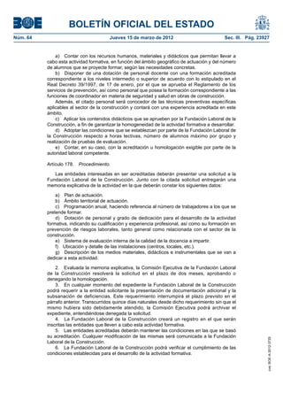 BOLETÍN OFICIAL DEL ESTADO
Núm. 64	                                Jueves 15 de marzo de 2012	                            Sec. III. Pág. 23927


               a)  Contar con los recursos humanos, materiales y didácticos que permitan llevar a
           cabo esta actividad formativa, en función del ámbito geográfico de actuación y del número
           de alumnos que se proyecte formar, según las necesidades concretas.
               b)  Disponer de una dotación de personal docente con una formación acreditada
           correspondiente a los niveles intermedio o superior de acuerdo con lo estipulado en el
           Real Decreto 39/1997, de 17 de enero, por el que se aprueba el Reglamento de los
           servicios de prevención, así como personal que posea la formación correspondiente a las
           funciones de coordinador en materia de seguridad y salud en obras de construcción.
               Además, el citado personal será conocedor de las técnicas preventivas específicas
           aplicables al sector de la construcción y contará con una experiencia acreditada en este
           ámbito.
               c)  Aplicar los contenidos didácticos que se aprueben por la Fundación Laboral de la
           Construcción, a fin de garantizar la homogeneidad de la actividad formativa a desarrollar.
               d)  Adoptar las condiciones que se establezcan por parte de la Fundación Laboral de
           la Construcción respecto a horas lectivas, número de alumnos máximo por grupo y
           realización de pruebas de evaluación.
               e)  Contar, en su caso, con la acreditación u homologación exigible por parte de la
           autoridad laboral competente.

           Artículo 178.  Procedimiento.

              Las entidades interesadas en ser acreditadas deberán presentar una solicitud a la
           Fundación Laboral de la Construcción. Junto con la citada solicitud entregarán una
           memoria explicativa de la actividad en la que deberán constar los siguientes datos:

               a)  Plan de actuación.
               b)  Ámbito territorial de actuación.
               c)  Programación anual, haciendo referencia al número de trabajadores a los que se
           pretende formar.
               d)  Dotación de personal y grado de dedicación para el desarrollo de la actividad
           formativa, indicando su cualificación y experiencia profesional, así como su formación en
           prevención de riesgos laborales, tanto general como relacionada con el sector de la
           construcción.
               e)  Sistema de evaluación interna de la calidad de la docencia a impartir.
               f)  Ubicación y detalle de las instalaciones (centros, locales, etc.).
               g)  Descripción de los medios materiales, didácticos e instrumentales que se van a
           dedicar a esta actividad.

               2.  Evaluada la memoria explicativa, la Comisión Ejecutiva de la Fundación Laboral
           de la Construcción resolverá la solicitud en el plazo de dos meses, aprobando o
           denegando la homologación.
               3.  En cualquier momento del expediente la Fundación Laboral de la Construcción
           podrá requerir a la entidad solicitante la presentación de documentación adicional y la
           subsanación de deficiencias. Este requerimiento interrumpirá el plazo previsto en el
           párrafo anterior. Transcurridos quince días naturales desde dicho requerimiento sin que el
           mismo hubiera sido debidamente atendido, la Comisión Ejecutiva podrá archivar el
           expediente, entendiéndose denegada la solicitud.
               4.  La Fundación Laboral de la Construcción creará un registro en el que serán
           inscritas las entidades que lleven a cabo esta actividad formativa.
               5.  Las entidades acreditadas deberán mantener las condiciones en las que se basó
           su acreditación. Cualquier modificación de las mismas será comunicada a la Fundación
                                                                                                                 cve: BOE-A-2012-3725




           Laboral de la Construcción.
               6.  La Fundación Laboral de la Construcción podrá verificar el cumplimiento de las
           condiciones establecidas para el desarrollo de la actividad formativa.
 