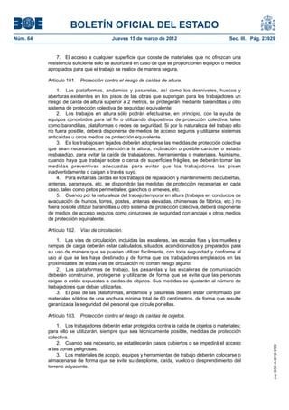BOLETÍN OFICIAL DEL ESTADO
Núm. 64	                                 Jueves 15 de marzo de 2012	                             Sec. III. Pág. 23929


               7.  El acceso a cualquier superficie que conste de materiales que no ofrezcan una
           resistencia suficiente sólo se autorizará en caso de que se proporcionen equipos o medios
           apropiados para que el trabajo se realice de manera segura.

           Artículo 181.  Protección contra el riesgo de caídas de altura.

               1.  Las plataformas, andamios y pasarelas, así como los desniveles, huecos y
           aberturas existentes en los pisos de las obras que supongan para los trabajadores un
           riesgo de caída de altura superior a 2 metros, se protegerán mediante barandillas u otro
           sistema de protección colectiva de seguridad equivalente.
               2.  Los trabajos en altura sólo podrán efectuarse, en principio, con la ayuda de
           equipos concebidos para tal fin o utilizando dispositivos de protección colectiva, tales
           como barandillas, plataformas o redes de seguridad. Si por la naturaleza del trabajo ello
           no fuera posible, deberá disponerse de medios de acceso seguros y utilizarse sistemas
           anticaídas u otros medios de protección equivalente.
               3.  En los trabajos en tejados deberán adoptarse las medidas de protección colectiva
           que sean necesarias, en atención a la altura, inclinación o posible carácter o estado
           resbaladizo, para evitar la caída de trabajadores, herramientas o materiales. Asimismo,
           cuando haya que trabajar sobre o cerca de superficies frágiles, se deberán tomar las
           medidas preventivas adecuadas para evitar que los trabajadores las pisen
           inadvertidamente o caigan a través suyo.
               4.  Para evitar las caídas en los trabajos de reparación y mantenimiento de cubiertas,
           antenas, pararrayos, etc. se dispondrán las medidas de protección necesarias en cada
           caso, tales como petos perimetrales, ganchos o arneses, etc.
               5.  Cuando por la naturaleza del trabajo temporal en altura (trabajos en conductos de
           evacuación de humos, torres, postes, antenas elevadas, chimeneas de fábrica, etc.) no
           fuera posible utilizar barandillas u otro sistema de protección colectiva, deberá disponerse
           de medios de acceso seguros como cinturones de seguridad con anclaje u otros medios
           de protección equivalente.

           Artículo 182.  Vías de circulación.

               1.  Las vías de circulación, incluidas las escaleras, las escalas fijas y los muelles y
           rampas de carga deberán estar calculados, situados, acondicionados y preparados para
           su uso de manera que se puedan utilizar fácilmente, con toda seguridad y conforme al
           uso al que se les haya destinado y de forma que los trabajadores empleados en las
           proximidades de estas vías de circulación no corran riesgo alguno.
               2.  Las plataformas de trabajo, las pasarelas y las escaleras de comunicación
           deberán construirse, protegerse y utilizarse de forma que se evite que las personas
           caigan o estén expuestas a caídas de objetos. Sus medidas se ajustarán al número de
           trabajadores que deban utilizarlas.
               3.  El piso de las plataformas, andamios y pasarelas deberá estar conformado por
           materiales sólidos de una anchura mínima total de 60 centímetros, de forma que resulte
           garantizada la seguridad del personal que circule por ellas.

           Artículo 183.  Protección contra el riesgo de caídas de objetos.

               1.  Los trabajadores deberán estar protegidos contra la caída de objetos o materiales;
           para ello se utilizarán, siempre que sea técnicamente posible, medidas de protección
           colectiva.
               2.  Cuando sea necesario, se establecerán pasos cubiertos o se impedirá el acceso
                                                                                                                   cve: BOE-A-2012-3725




           a las zonas peligrosas.
               3.  Los materiales de acopio, equipos y herramientas de trabajo deberán colocarse o
           almacenarse de forma que se evite su desplome, caída, vuelco o desprendimiento del
           terreno adyacente.
 