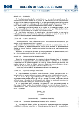 BOLETÍN OFICIAL DEL ESTADO
Núm. 64	                                 Jueves 15 de marzo de 2012	                             Sec. III. Pág. 23930


           Artículo 184.  Iluminación.

               1.  Los lugares de trabajo, los locales interiores y las vías de circulación en la obra
           deberán disponer, en la medida de lo posible, de suficiente luz natural, complementada
           con luz artificial cuando no sea suficiente. En su caso, se utilizarán puntos de iluminación
           portátiles con protección antichoques. El color utilizado para la iluminación artificial no
           podrá alterar o influir en la percepción de las señales o paneles de señalización.
               2.  Las instalaciones de iluminación de los locales, de los puestos de trabajo y de las
           vías de circulación deberán estar colocadas de tal manera que el tipo de iluminación
           previsto no suponga riesgo de accidente para los trabajadores.
               3.  Los locales, los lugares de trabajo y las vías de circulación en los que los
           trabajadores estén particularmente expuestos a riesgos en caso de avería de la
           iluminación artificial, deberán poseer una iluminación de seguridad.

           Artículo 185.  Factores atmosféricos.

                Deberá protegerse a los trabajadores contra las inclemencias atmosféricas que
           puedan comprometer su seguridad y su salud.
                Cuando las temperaturas sean extremas, especialmente en las conocidas «olas de
           calor» causantes de graves consecuencias para la salud, por parte de la representación
           sindical se podrán proponer horarios distintos que permitan evitar las horas de mayor
           insolación.
                Asimismo, se dispondrá en las obras de cremas protectoras de factor suficiente contra
           las inclemencias atmosféricas tales como la irradiación solar.

           Artículo 186.  Detección y lucha contra incendios.

               Según las características de la obra y según la dimensiones y el uso de los locales
           existentes, los equipos presentes, las características físicas y químicas de las sustancias
           o materiales que se hallen presentes, así como el número máximo de personas que
           puedan hallarse en ellos, se deberá prever en el plan de prevención de un número
           suficiente de dispositivos apropiados de lucha contra incendios.
               Dichos dispositivos deberán verificarse y mantenerse con regularidad.

           Artículo 187.  Exposición a riesgos particulares.

               1.  Los trabajadores no deberán estar expuestos a niveles sonoros nocivos ni a
           factores externos nocivos, tales como, gases, vapores, polvo, amianto, vibraciones, etc.
               2.  En el caso de que algunos trabajadores deban penetrar en alguna zona cuya
           atmósfera pudiera contener sustancias tóxicas o nocivas, o no tener oxígeno en cantidad
           suficiente o ser inflamable, la atmósfera confinada deberá ser controlada y se deberán
           adoptar medidas adecuadas para prevenir cualquier peligro.
               3.  En ningún caso podrá exponerse a un trabajador a una atmósfera confinada de
           alto riesgo. Deberá quedar al menos bajo vigilancia permanente desde el exterior y
           deberán tomarse todas las debidas precauciones para que se le pueda prestar auxilio
           eficaz e inmediato.

                                                   CAPÍTULO II

                                                   Andamios
                                                                                                                   cve: BOE-A-2012-3725




                                   Sección Primera.  Condiciones generales

           Artículo 188.  Condiciones generales de utilización de los andamios.

               1.  Todo andamio deberá cumplir las condiciones generales respecto a materiales,
           estabilidad, resistencia, seguridad en el trabajo y seguridad general, y las particulares
 
