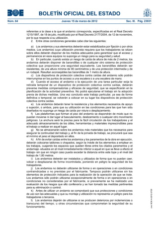 BOLETÍN OFICIAL DEL ESTADO
Núm. 64	                                 Jueves 15 de marzo de 2012	                             Sec. III. Pág. 23931


           referentes a la clase a la que el andamio corresponda, especificadas en el Real Decreto
           1215/1997, de 18 de julio, modificado por el Real Decreto 2177/2004, de 12 de noviembre,
           por lo que respecta a su utilización.
               2.  Entre otras condiciones generales cabe citar las siguientes:

                a)  Los andamios y sus elementos deberán estar estabilizados por fijación o por otros
           medios. Los andamios cuya utilización prevista requiera que los trabajadores se sitúen
           sobre ellos deberán disponer de los medios adecuados para garantizar que el acceso y
           permanencia en esos equipos no suponga un riesgo para su seguridad y salud.
                b)  En particular, cuando exista un riesgo de caída de altura de más de 2 metros, los
           andamios deberán disponer de barandillas o de cualquier otro sistema de protección
           colectiva que proporcione una seguridad equivalente. Las barandillas deberán ser
           resistentes, de una altura mínima de 90 centímetros y de una protección intermedia y de
           un rodapié. Resultan aconsejables las barandillas de 1 metro de altura.
                c)  Los dispositivos de protección colectiva contra caídas del andamio sólo podrán
           interrumpirse en los puntos de acceso a una escalera o a una escalera de mano.
                d)  Cuando el acceso al andamio o la ejecución de una tarea particular exija la
           retirada temporal de un dispositivo de protección colectiva contra caídas, deberán
           preverse medidas compensatorias y eficaces de seguridad, que se especificarán en la
           planificación de la actividad preventiva. No podrá ejecutarse el trabajo sin la adopción
           previa de dichas medidas. Una vez concluido este trabajo particular, ya sea de forma
           definitiva o temporal, se volverán a colocar en su lugar los dispositivos de protección
           colectiva contra caídas.
                e)  Los andamios deberán tener la resistencia y los elementos necesarios de apoyo
           o sujeción, o ambos, para que su utilización en las condiciones para las que han sido
           diseñados no suponga un riesgo de caída por rotura o desplazamiento.
                f)  Las plataformas que forman el piso del andamio se dispondrán de modo que no
           puedan moverse ni dar lugar al basculamiento, deslizamiento o cualquier otro movimiento
           peligroso. La anchura será la precisa para la fácil circulación de los trabajadores y el
           adecuado almacenamiento de los útiles, herramientas y materiales imprescindibles para
           el trabajo a realizar en aquel lugar.
                g)  No se almacenarán sobre los andamios más materiales que los necesarios para
           asegurar la continuidad del trabajo y, al fin de la jornada de trabajo, se procurará que sea
           el mínimo el peso el depositado en ellos.
                h)  A fin de evitar caídas entre los andamios y los paramentos de la obra en ejecución,
           deberán colocarse tablones o chapados, según la índole de los elementos a emplear en
           los trabajos, cuajando los espacios que queden libres entre los citados paramentos y el
           andamiaje -situados en el nivel inmediatamente inferior a aquel en que se lleve a efecto el
           trabajo- sin que en ningún caso pueda exceder la distancia entre este tope y el nivel del
           trabajo de 1,80 metros.
                i)  Los andamios deberán ser instalados y utilizados de forma que no puedan caer,
           volcar o desplazarse de forma incontrolada, poniendo en peligro la seguridad de los
           trabajadores.
                j)  Los andamios no deberán utilizarse de forma o en operaciones o en condiciones
           contraindicadas o no previstas por el fabricante. Tampoco podrán utilizarse sin los
           elementos de protección indicados para la realización de la operación de que se trate.
           Los andamios sólo podrán utilizarse excepcionalmente de forma o en operaciones o en
           condiciones no consideradas por el fabricante, si previamente se ha realizado una
           evaluación de los riesgos que ello conllevaría y se han tomado las medidas pertinentes
           para su eliminación o control.
                k)  Antes de utilizar un andamio se comprobará que sus protecciones y condiciones
                                                                                                                   cve: BOE-A-2012-3725




           de uso son las adecuadas y que su montaje y utilización no representa un peligro para los
           trabajadores o terceros.
                l)  Los andamios dejarán de utilizarse si se producen deterioros por inclemencias o
           transcurso del tiempo, u otras circunstancias que comprometan la seguridad de su
           funcionamiento.
 